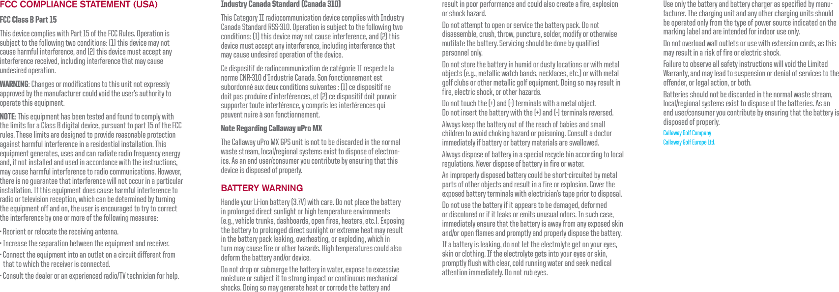 FCC COMPLIANCE STATEMENT (USA)FCC Class B Part 15This device complies with Part 15 of the FCC Rules. Operation is subject to the following two conditions: (1) this device may not cause harmful interference, and (2) this device must accept any interference received, including interference that may cause undesired operation.WARNING: Changes or modifications to this unit not expressly approved by the manufacturer could void the user&rsquo;s authority to operate this equipment.NOTE: This equipment has been tested and found to comply with the limits for a Class B digital device, pursuant to part 15 of the FCC rules. These limits are designed to provide reasonable protection against harmful interference in a residential installation. This equipment generates, uses and can radiate radio frequency energy and, if not installed and used in accordance with the instructions, may cause harmful interference to radio communications. However, there is no guarantee that interference will not occur in a particular installation. If this equipment does cause harmful interference to radio or television reception, which can be determined by turning the equipment off and on, the user is encouraged to try to correct the interference by one or more of the following measures:FYcf]YbhcffY`cWUhYh\YfYWY]j]b[UbhYbbU"=bWfYUgYh\YgYdUfUh]cbVYhkYYbh\YYei]daYbhUbXfYWY]jYf"7cbbYWhh\YYei]daYbh]bhcUbcih`YhcbUW]fWi]hX]ZZYfYbhZfcathat to which the receiver is connected.7cbgi`hh\YXYU`YfcfUbYldYf]YbWYXfUX]c#HJhYW\b]W]UbZcf\Y`d"Use only the battery and battery charger as specified by manu-facturer. The charging unit and any other charging units should be operated only from the type of power source indicated on the marking label and are intended for indoor use only.8cbchcjYf`cUXkU``cih`YhgcfigYk]h\YlhYbg]cbWcfXg Ugh\]gmay result in a risk of fire or electric shock.Failure to observe all safety instructions will void the Limited Warranty, and may lead to suspension or denial of services to the offender, or legal action, or both.Batteries should not be discarded in the normal waste stream, `cWU`#fY[]cbU`gmghYagYl]ghhcX]gdcgYcZh\YVUhhYf]Yg"5gUbYbXigYf#WcbgiaYfmciWcbhf]VihYVmYbgif]b[h\Uhh\YVUhhYfm]gdisposed of properly.Callaway Golf Company Callaway Golf Europe Ltd.Industry Canada Standard (Canada 310)This Category II radiocommunication device complies with Industry Canada Standard RSS-310. Operation is subject to the following two conditions: (1) this device may not cause interference, and (2) this device must accept any interference, including interference that may cause undesired operation of the device.Ce dispositif de radiocommunication de cat&eacute;gorie II respecte la norme CNR-310 d&rsquo;Industrie Canada. Son fonctionnement est subordonn&eacute; aux deux conditions suivantes : (1) ce dispositif ne doit pas produire d&rsquo;interf&eacute;rences, et (2) ce dispositif doit pouvoir supporter toute interf&eacute;rence, y compris les interf&eacute;rences qui peuvent nuire &agrave; son fonctionnement.Note Regarding Callaway uPro MXThe Callaway uPro MX GPS unit is not to be discarded in the normal kUghYghfYUa `cWU`#fY[]cbU`gmghYagYl]ghhcX]gdcgYcZY`YWhfcb-]Wg"5gUbYbXigYf#WcbgiaYfmciWcbhf]VihYVmYbgif]b[h\Uhh\]gdevice is disposed of properly.BATTERY WARNING<UbX`Ymcif@]!]cbVUhhYfm'"+Jk]h\WUfY"8cbchd`UWYh\YVUhhYfmin prolonged direct sunlight or high temperature environments (e.g., vehicle trunks, dashboards, open fires, heaters, etc.). Exposing the battery to prolonged direct sunlight or extreme heat may result in the battery pack leaking, overheating, or exploding, which in turn may cause fire or other hazards. High temperatures could also XYZcfah\YVUhhYfmUbX#cfXYj]WY"8cbchXfcdcfgiVaYf[Yh\YVUhhYfm]bkUhYf YldcgYhcYlWYgg]jYmoisture or subject it to strong impact or continuous mechanical g\cW_g"8c]b[gcaUm[YbYfUhY\YUhcfWcffcXYh\YVUhhYfmUbXresult in poor performance and could also create a fire, explosion or shock hazard. 8cbchUhhYadhhccdYbcfgYfj]WYh\YVUhhYfmdUW_"8cbchdisassemble, crush, throw, puncture, solder, modify or otherwise mutilate the battery. Servicing should be done by qualified personnel only. 8cbchghcfYh\YVUhhYfm]b\ia]XcfXighm`cWUh]cbgcfk]h\aYhU`objects (e.g., metallic watch bands, necklaces, etc.) or with metal [c`ZW`iVgcfch\YfaYhU``]W[c`ZYei]daYbh"8c]b[gcaUmfYgi`h]bfire, electric shock, or other hazards. 8cbchhciW\h\YUbX!hYfa]bU`gk]h\UaYhU`cV^YWh"8cbch]bgYfhh\YVUhhYfmk]h\h\YUbX!hYfa]bU`gfYjYfgYX"Always keep the battery out of the reach of babies and small children to avoid choking hazard or poisoning. Consult a doctor immediately if battery or battery materials are swallowed.Always dispose of battery in a special recycle bin according to local regulations. Never dispose of battery in fire or water.An improperly disposed battery could be short-circuited by metal parts of other objects and result in a fire or explosion. Cover the exposed battery terminals with electrician&rsquo;s tape prior to disposal.8cbchigYh\YVUhhYfm]Z]hUddYUfghcVYXUaU[YX XYZcfaYXor discolored or if it leaks or emits unusual odors. In such case, immediately ensure that the battery is away from any exposed skin UbX#cfcdYbZ`UaYgUbXdfcadh`mUbXdfcdYf`mX]gdcgYh\YVUhhYfm"If a battery is leaking, do not let the electrolyte get on your eyes, skin or clothing. If the electrolyte gets into your eyes or skin, promptly flush with clear, cold running water and seek medical UhhYbh]cb]aaYX]UhY`m"8cbchfiVYmYg"