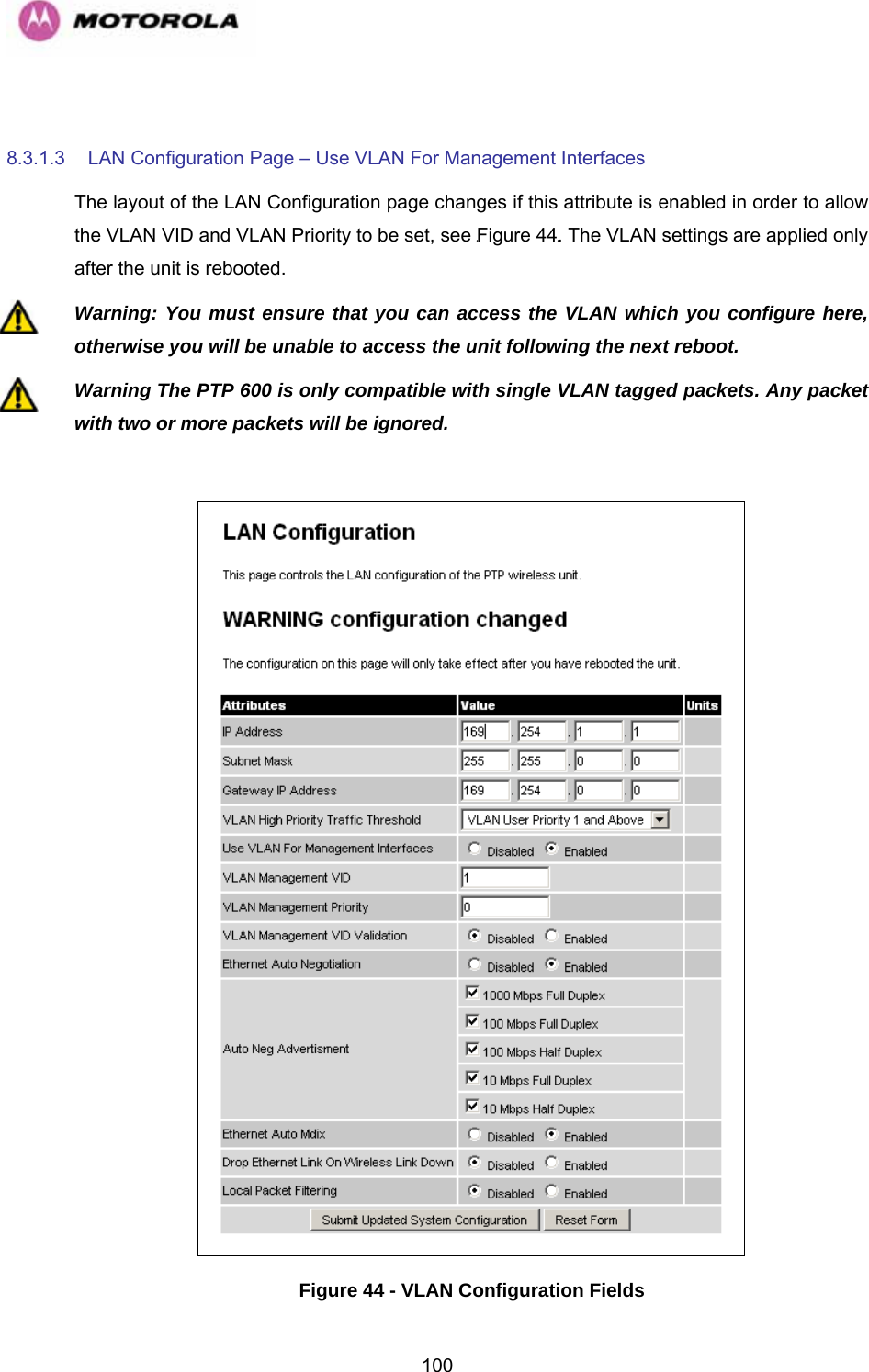   100 8.3.1.3 LAN Configuration Page – Use VLAN For Management Interfaces The layout of the LAN Configuration page changes if this attribute is enabled in order to allow the VLAN VID and VLAN Priority to be set, see 1070HFigure 441071H. The VLAN settings are applied only after the unit is rebooted. Warning: You must ensure that you can access the VLAN which you configure here, otherwise you will be unable to access the unit following the next reboot. Warning The PTP 600 is only compatible with single VLAN tagged packets. Any packet with two or more packets will be ignored.   Figure 44 - VLAN Configuration Fields 