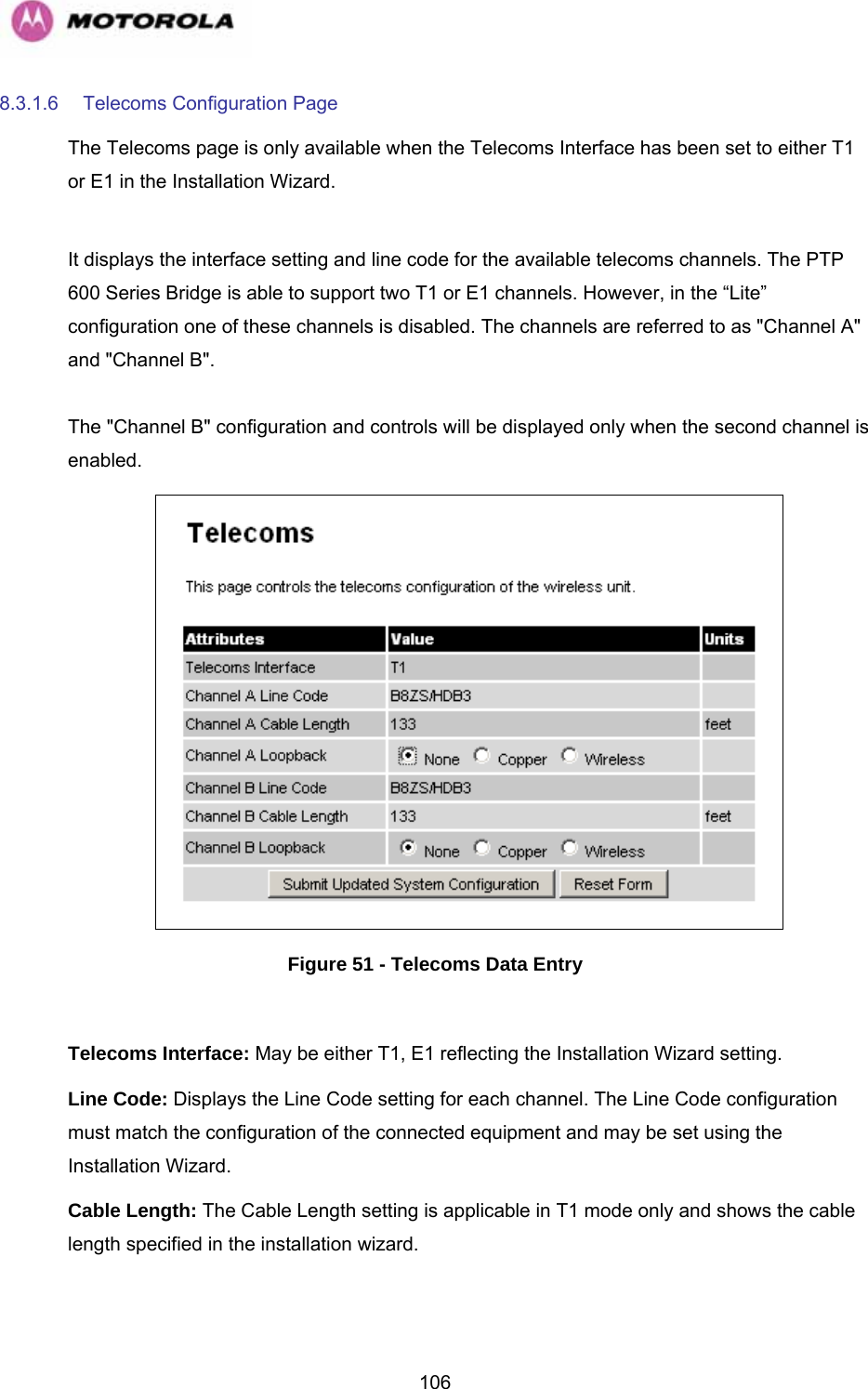   1068.3.1.6  Telecoms Configuration Page The Telecoms page is only available when the Telecoms Interface has been set to either T1 or E1 in the Installation Wizard.   It displays the interface setting and line code for the available telecoms channels. The PTP 600 Series Bridge is able to support two T1 or E1 channels. However, in the “Lite” configuration one of these channels is disabled. The channels are referred to as &quot;Channel A&quot; and &quot;Channel B&quot;.   The &quot;Channel B&quot; configuration and controls will be displayed only when the second channel is enabled.   Figure 51 - Telecoms Data Entry  Telecoms Interface: May be either T1, E1 reflecting the Installation Wizard setting. Line Code: Displays the Line Code setting for each channel. The Line Code configuration must match the configuration of the connected equipment and may be set using the Installation Wizard.  Cable Length: The Cable Length setting is applicable in T1 mode only and shows the cable length specified in the installation wizard.  