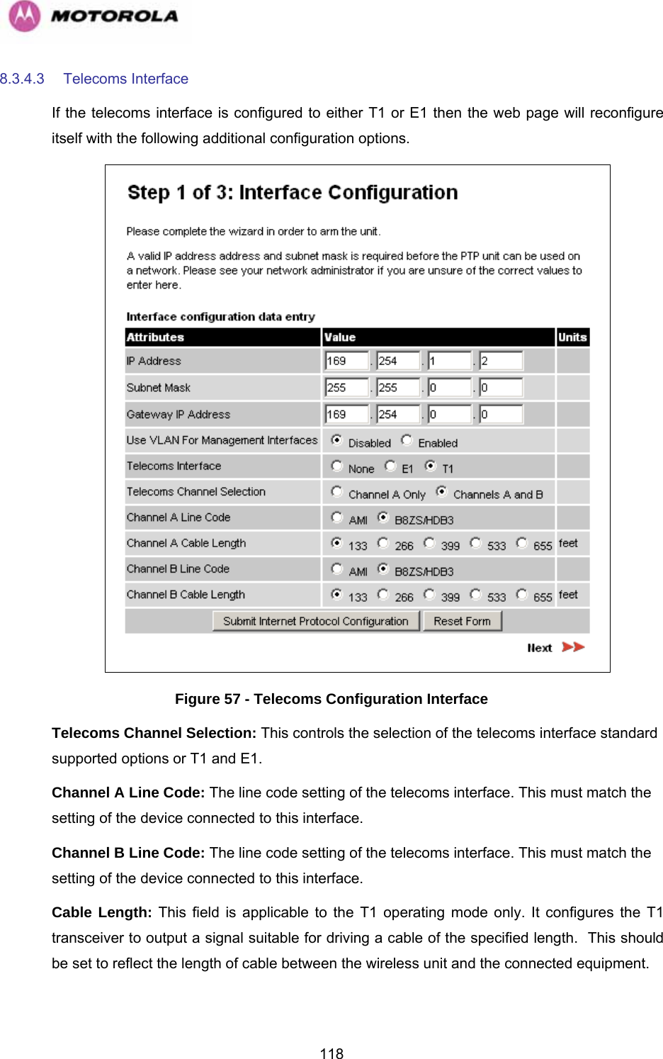   1188.3.4.3 Telecoms Interface If the telecoms interface is configured to either T1 or E1 then the web page will reconfigure itself with the following additional configuration options.  Figure 57 - Telecoms Configuration Interface Telecoms Channel Selection: This controls the selection of the telecoms interface standard supported options or T1 and E1. Channel A Line Code: The line code setting of the telecoms interface. This must match the setting of the device connected to this interface. Channel B Line Code: The line code setting of the telecoms interface. This must match the setting of the device connected to this interface. Cable Length: This field is applicable to the T1 operating mode only. It configures the T1 transceiver to output a signal suitable for driving a cable of the specified length.  This should be set to reflect the length of cable between the wireless unit and the connected equipment.  