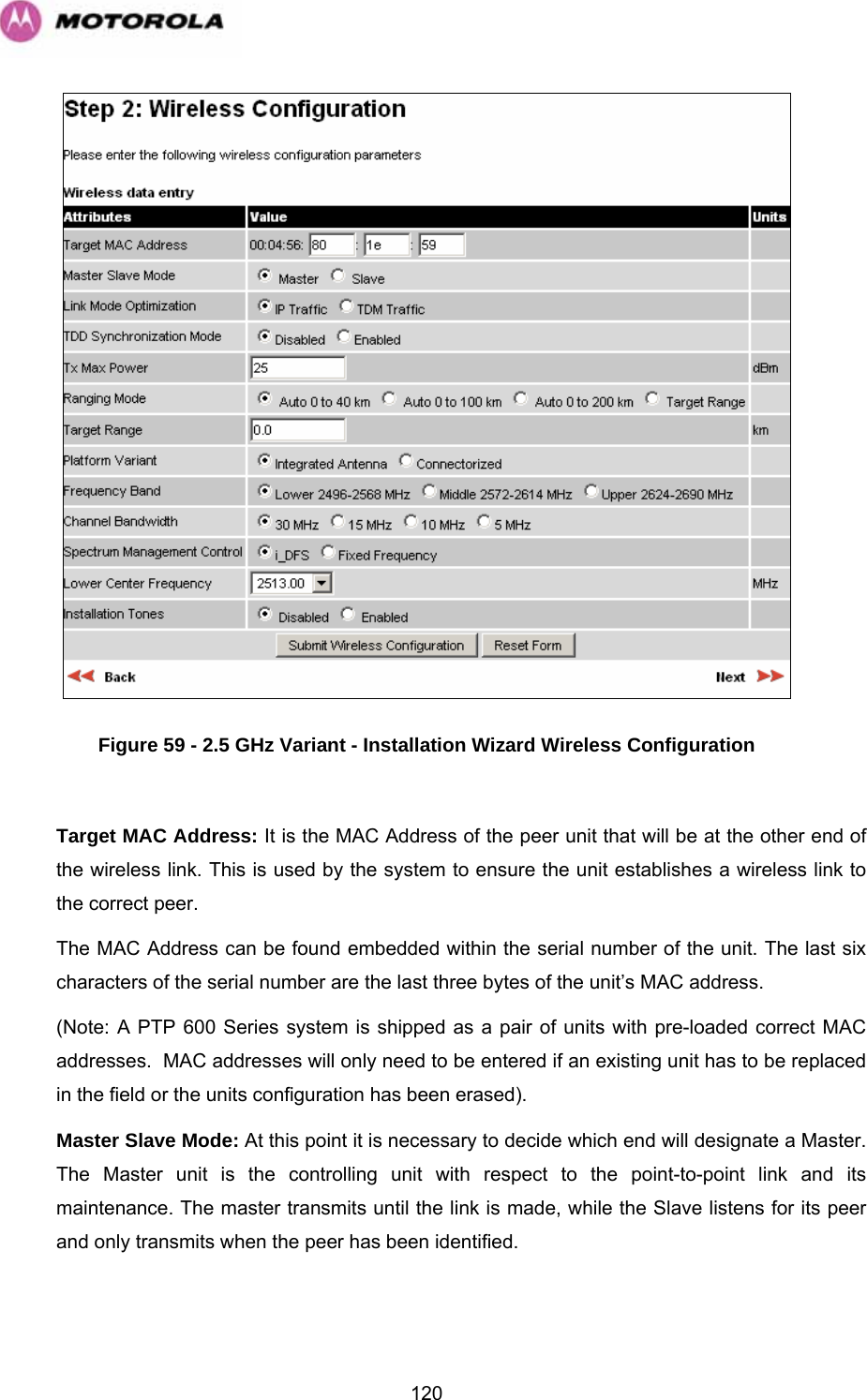   120 Figure 59 - 2.5 GHz Variant - Installation Wizard Wireless Configuration  Target MAC Address: It is the MAC Address of the peer unit that will be at the other end of the wireless link. This is used by the system to ensure the unit establishes a wireless link to the correct peer.  The MAC Address can be found embedded within the serial number of the unit. The last six characters of the serial number are the last three bytes of the unit’s MAC address. (Note: A PTP 600 Series system is shipped as a pair of units with pre-loaded correct MAC addresses.  MAC addresses will only need to be entered if an existing unit has to be replaced in the field or the units configuration has been erased). Master Slave Mode: At this point it is necessary to decide which end will designate a Master. The Master unit is the controlling unit with respect to the point-to-point link and its maintenance. The master transmits until the link is made, while the Slave listens for its peer and only transmits when the peer has been identified.  