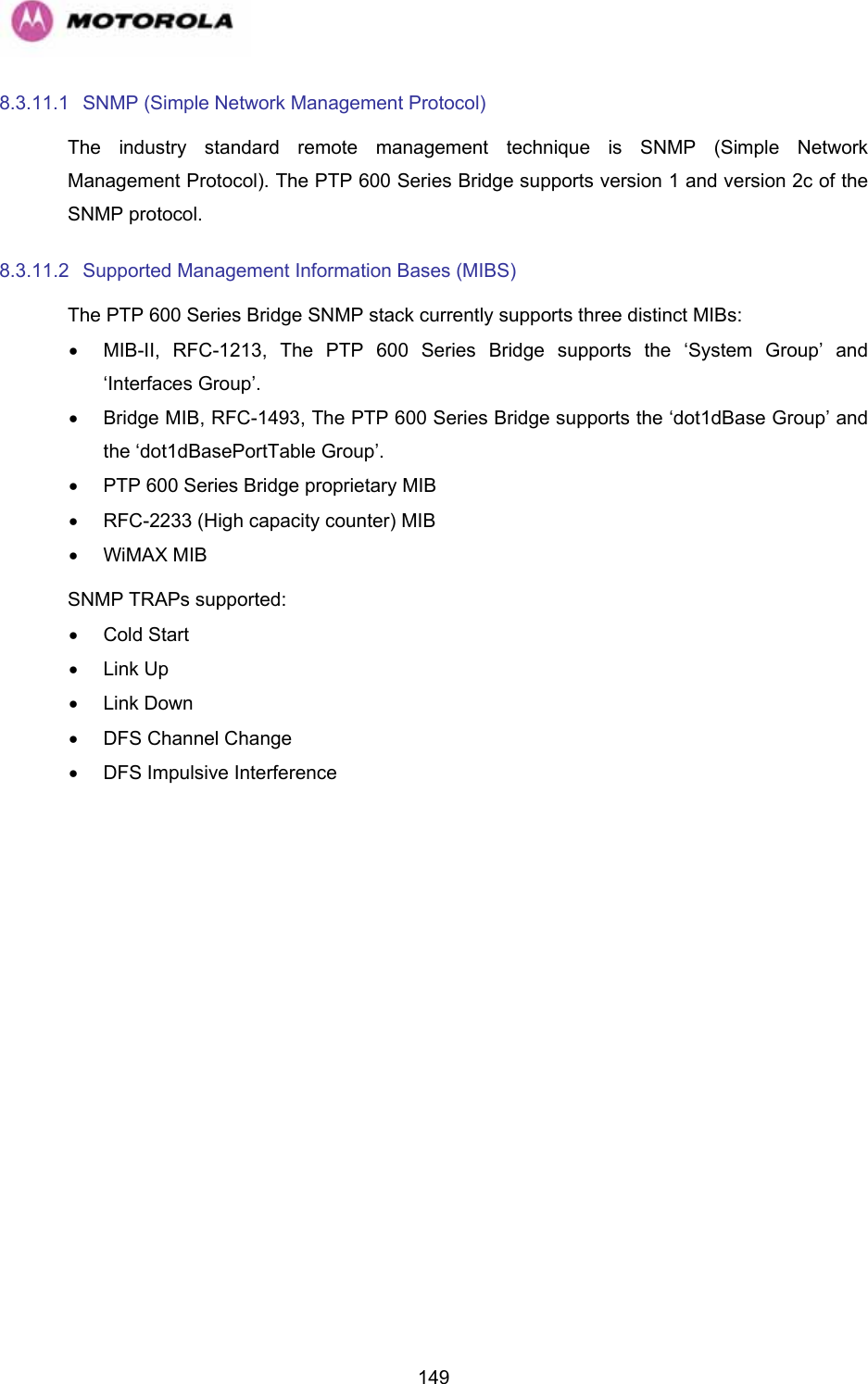   1498.3.11.1  SNMP (Simple Network Management Protocol) The industry standard remote management technique is SNMP (Simple Network Management Protocol). The PTP 600 Series Bridge supports version 1 and version 2c of the SNMP protocol. 8.3.11.2  Supported Management Information Bases (MIBS) The PTP 600 Series Bridge SNMP stack currently supports three distinct MIBs: •  MIB-II, RFC-1213, The PTP 600 Series Bridge supports the ‘System Group’ and ‘Interfaces Group’. •  Bridge MIB, RFC-1493, The PTP 600 Series Bridge supports the ‘dot1dBase Group’ and the ‘dot1dBasePortTable Group’. •  PTP 600 Series Bridge proprietary MIB •  RFC-2233 (High capacity counter) MIB • WiMAX MIB SNMP TRAPs supported: • Cold Start • Link Up • Link Down •  DFS Channel Change  •  DFS Impulsive Interference 