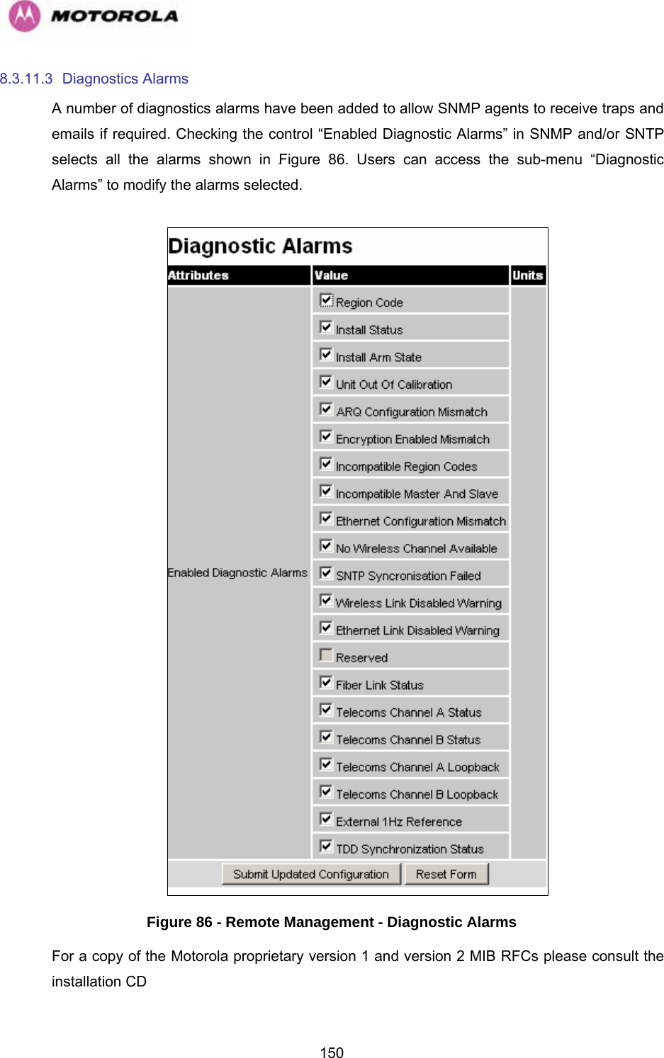   1508.3.11.3 Diagnostics Alarms A number of diagnostics alarms have been added to allow SNMP agents to receive traps and emails if required. Checking the control “Enabled Diagnostic Alarms” in SNMP and/or SNTP selects all the alarms shown in 1147HFigure 86. Users can access the sub-menu “Diagnostic Alarms” to modify the alarms selected.    Figure 86 - Remote Management - Diagnostic Alarms For a copy of the Motorola proprietary version 1 and version 2 MIB RFCs please consult the installation CD 
