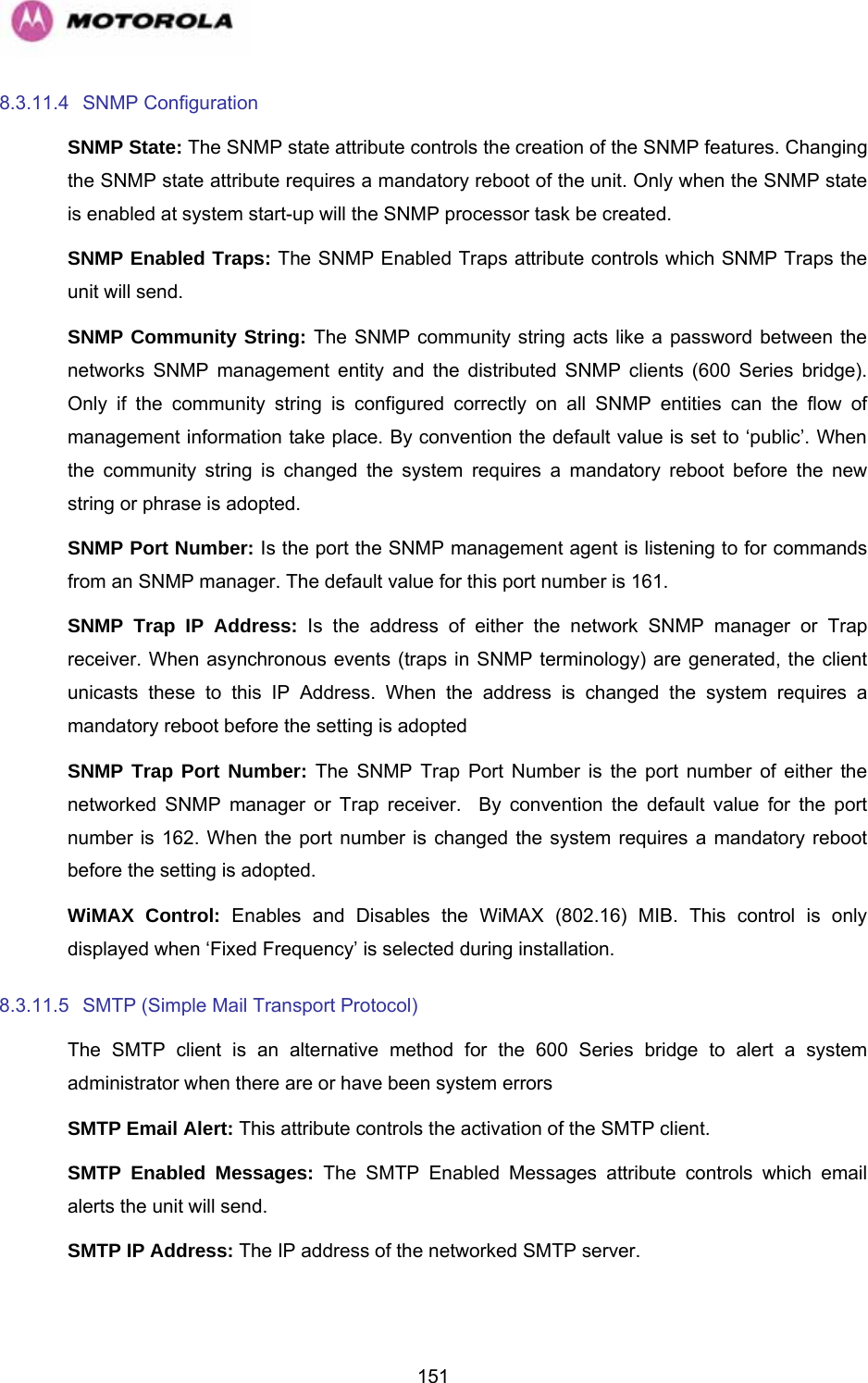   1518.3.11.4 SNMP Configuration SNMP State: The SNMP state attribute controls the creation of the SNMP features. Changing the SNMP state attribute requires a mandatory reboot of the unit. Only when the SNMP state is enabled at system start-up will the SNMP processor task be created. SNMP Enabled Traps: The SNMP Enabled Traps attribute controls which SNMP Traps the unit will send. SNMP Community String: The SNMP community string acts like a password between the networks SNMP management entity and the distributed SNMP clients (600 Series bridge). Only if the community string is configured correctly on all SNMP entities can the flow of management information take place. By convention the default value is set to ‘public’. When the community string is changed the system requires a mandatory reboot before the new string or phrase is adopted. SNMP Port Number: Is the port the SNMP management agent is listening to for commands from an SNMP manager. The default value for this port number is 161. SNMP Trap IP Address: Is the address of either the network SNMP manager or Trap receiver. When asynchronous events (traps in SNMP terminology) are generated, the client unicasts these to this IP Address. When the address is changed the system requires a mandatory reboot before the setting is adopted SNMP Trap Port Number: The SNMP Trap Port Number is the port number of either the networked SNMP manager or Trap receiver.  By convention the default value for the port number is 162. When the port number is changed the system requires a mandatory reboot before the setting is adopted. WiMAX Control: Enables and Disables the WiMAX (802.16) MIB. This control is only displayed when ‘Fixed Frequency’ is selected during installation. 8.3.11.5  SMTP (Simple Mail Transport Protocol) The SMTP client is an alternative method for the 600 Series bridge to alert a system administrator when there are or have been system errors SMTP Email Alert: This attribute controls the activation of the SMTP client. SMTP Enabled Messages: The SMTP Enabled Messages attribute controls which email alerts the unit will send. SMTP IP Address: The IP address of the networked SMTP server. 