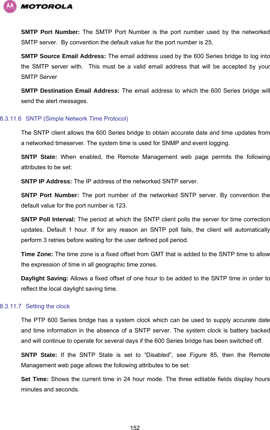   152SMTP Port Number: The SMTP Port Number is the port number used by the networked SMTP server.  By convention the default value for the port number is 25. SMTP Source Email Address: The email address used by the 600 Series bridge to log into the SMTP server with.  This must be a valid email address that will be accepted by your SMTP Server SMTP Destination Email Address: The email address to which the 600 Series bridge will send the alert messages. 8.3.11.6  SNTP (Simple Network Time Protocol) The SNTP client allows the 600 Series bridge to obtain accurate date and time updates from a networked timeserver. The system time is used for SNMP and event logging. SNTP State: When enabled, the Remote Management web page permits the following attributes to be set: SNTP IP Address: The IP address of the networked SNTP server. SNTP Port Number: The port number of the networked SNTP server. By convention the default value for the port number is 123. SNTP Poll Interval: The period at which the SNTP client polls the server for time correction updates. Default 1 hour. If for any reason an SNTP poll fails, the client will automatically perform 3 retries before waiting for the user defined poll period. Time Zone: The time zone is a fixed offset from GMT that is added to the SNTP time to allow the expression of time in all geographic time zones. Daylight Saving: Allows a fixed offset of one hour to be added to the SNTP time in order to reflect the local daylight saving time. 8.3.11.7  Setting the clock  The PTP 600 Series bridge has a system clock which can be used to supply accurate date and time information in the absence of a SNTP server. The system clock is battery backed and will continue to operate for several days if the 600 Series bridge has been switched off. SNTP State: If the SNTP State is set to “Disabled”, see 1148HFigure 85, then the Remote Management web page allows the following attributes to be set: Set Time: Shows the current time in 24 hour mode. The three editable fields display hours minutes and seconds. 