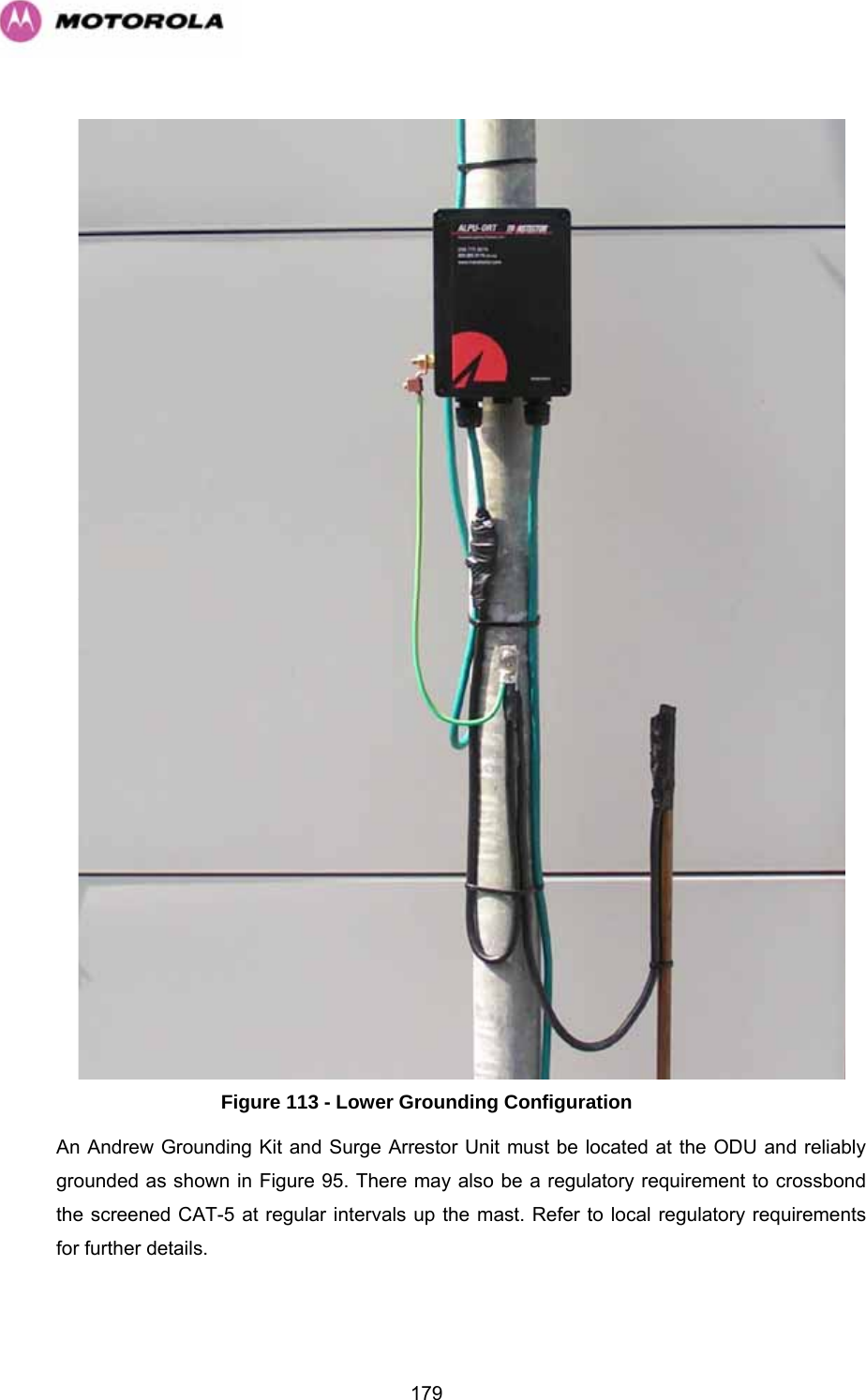   179   Figure 113 - Lower Grounding Configuration An Andrew Grounding Kit and Surge Arrestor Unit must be located at the ODU and reliably grounded as shown in Figure 95. There may also be a regulatory requirement to crossbond the screened CAT-5 at regular intervals up the mast. Refer to local regulatory requirements for further details.  