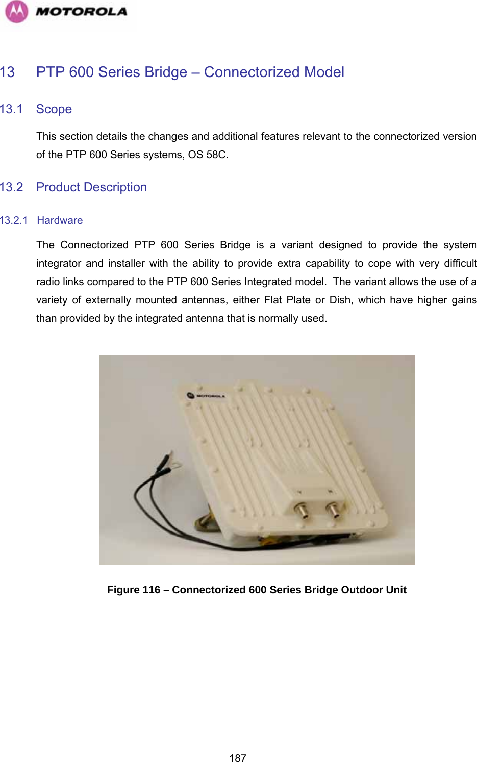   18713  PTP 600 Series Bridge – Connectorized Model 13.1 Scope This section details the changes and additional features relevant to the connectorized version of the PTP 600 Series systems, OS 58C. 13.2 Product Description 13.2.1 Hardware The Connectorized PTP 600 Series Bridge is a variant designed to provide the system integrator and installer with the ability to provide extra capability to cope with very difficult radio links compared to the PTP 600 Series Integrated model.  The variant allows the use of a variety of externally mounted antennas, either Flat Plate or Dish, which have higher gains than provided by the integrated antenna that is normally used.   Figure 116 – Connectorized 600 Series Bridge Outdoor Unit  
