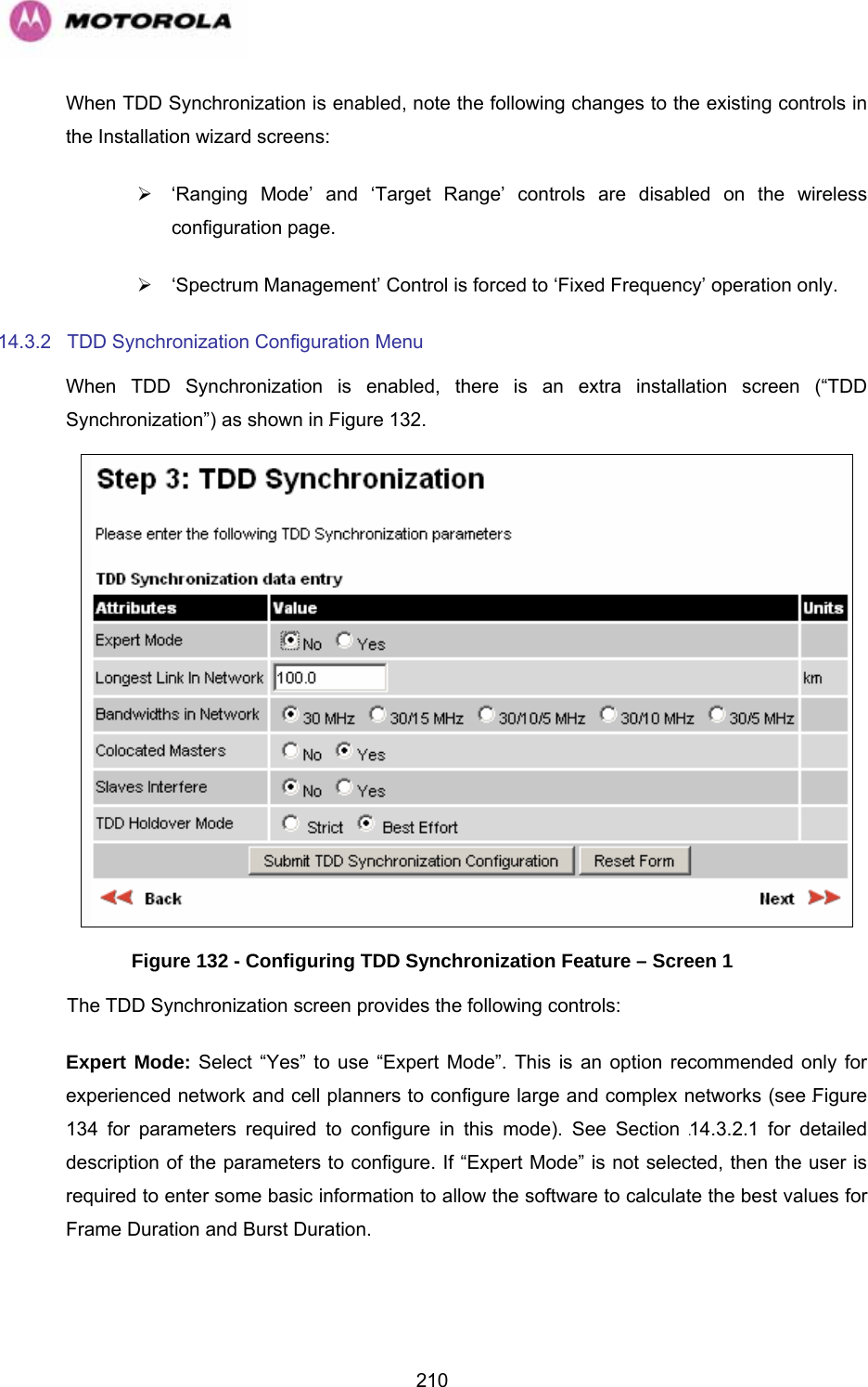   210When TDD Synchronization is enabled, note the following changes to the existing controls in the Installation wizard screens: ¾  ‘Ranging Mode’ and ‘Target Range’ controls are disabled on the wireless configuration page. ¾  ‘Spectrum Management’ Control is forced to ‘Fixed Frequency’ operation only. 14.3.2 TDD Synchronization Configuration Menu When TDD Synchronization is enabled, there is an extra installation screen (“TDD Synchronization”) as shown in 1221HFigure 132.  Figure 132 - Configuring TDD Synchronization Feature – Screen 1 The TDD Synchronization screen provides the following controls: Expert Mode: Select “Yes” to use “Expert Mode”. This is an option recommended only for experienced network and cell planners to configure large and complex networks (see 1222HFigure 134 for parameters required to configure in this mode). See Section 1223H14.3.2.1 for detailed description of the parameters to configure. If “Expert Mode” is not selected, then the user is required to enter some basic information to allow the software to calculate the best values for Frame Duration and Burst Duration.   