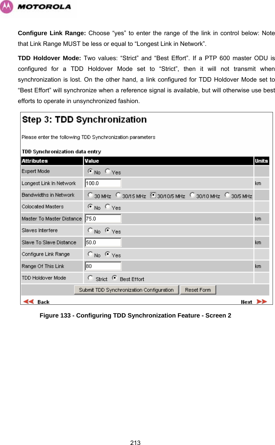   213Configure Link Range: Choose “yes” to enter the range of the link in control below: Note that Link Range MUST be less or equal to “Longest Link in Network”. TDD Holdover Mode: Two values: “Strict” and “Best Effort”. If a PTP 600 master ODU is configured for a TDD Holdover Mode set to “Strict”, then it will not transmit when synchronization is lost. On the other hand, a link configured for TDD Holdover Mode set to “Best Effort” will synchronize when a reference signal is available, but will otherwise use best efforts to operate in unsynchronized fashion.  Figure 133 - Configuring TDD Synchronization Feature - Screen 2  