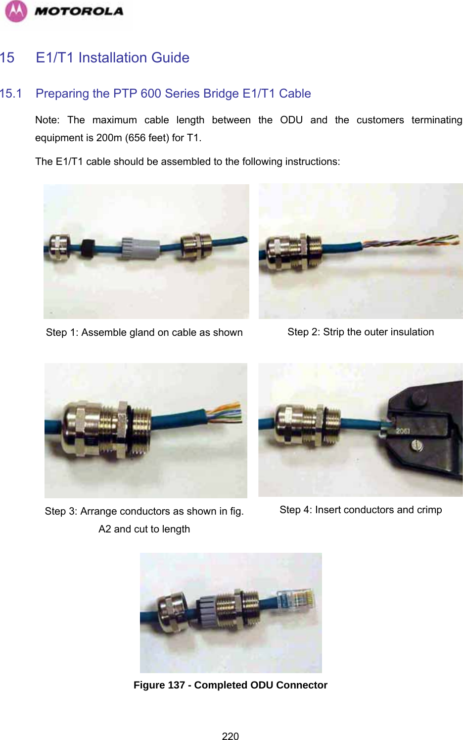   22015 E1/T1 Installation Guide 15.1  Preparing the PTP 600 Series Bridge E1/T1 Cable Note: The maximum cable length between the ODU and the customers terminating equipment is 200m (656 feet) for T1. The E1/T1 cable should be assembled to the following instructions: Step 1: Assemble gland on cable as shown  Step 2: Strip the outer insulation Step 3: Arrange conductors as shown in fig. A2 and cut to length Step 4: Insert conductors and crimp  Figure 137 - Completed ODU Connector  