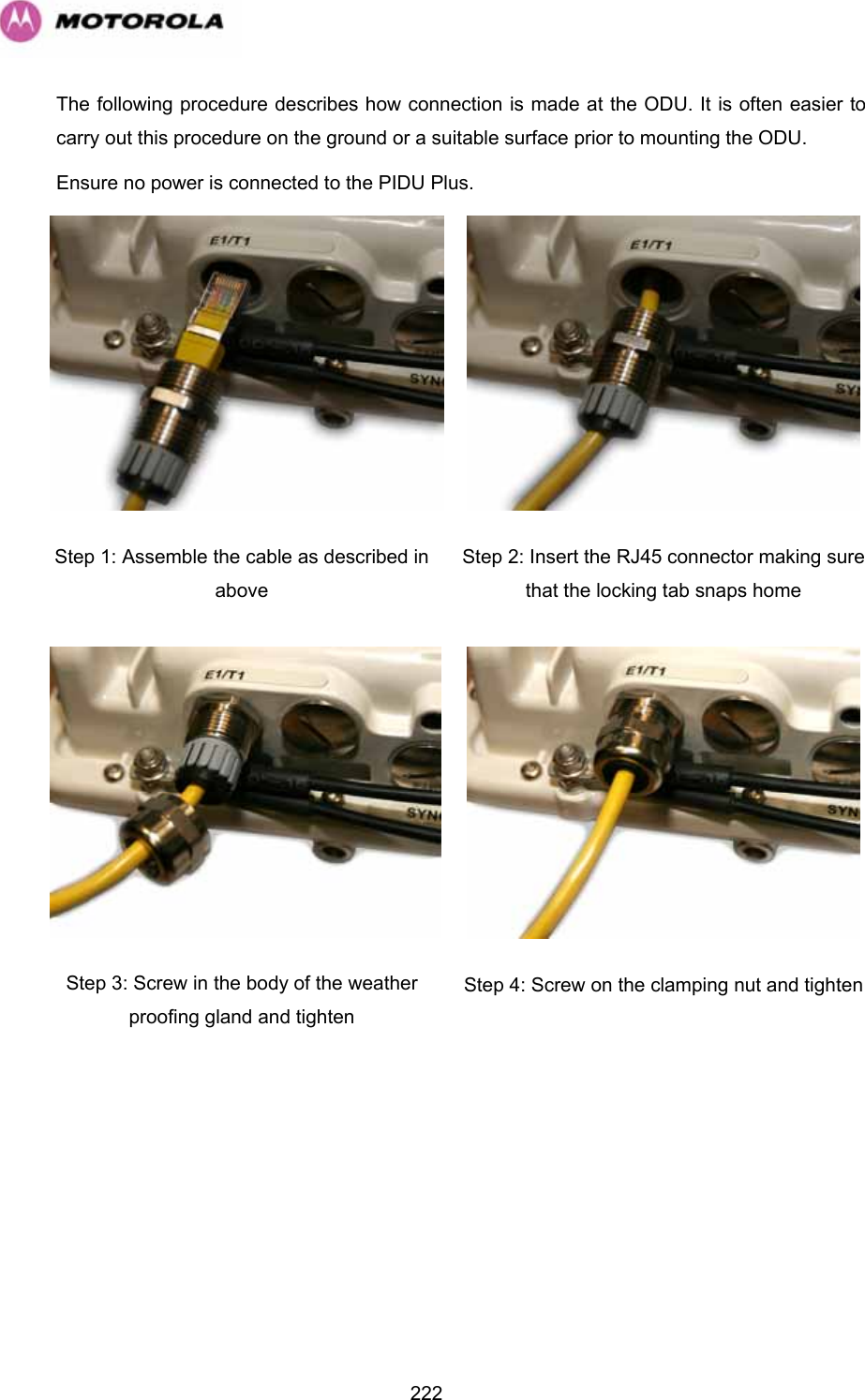   222The following procedure describes how connection is made at the ODU. It is often easier to carry out this procedure on the ground or a suitable surface prior to mounting the ODU.  Ensure no power is connected to the PIDU Plus.  Step 1: Assemble the cable as described in above  Step 2: Insert the RJ45 connector making sure that the locking tab snaps home Step 3: Screw in the body of the weather proofing gland and tighten  Step 4: Screw on the clamping nut and tighten 