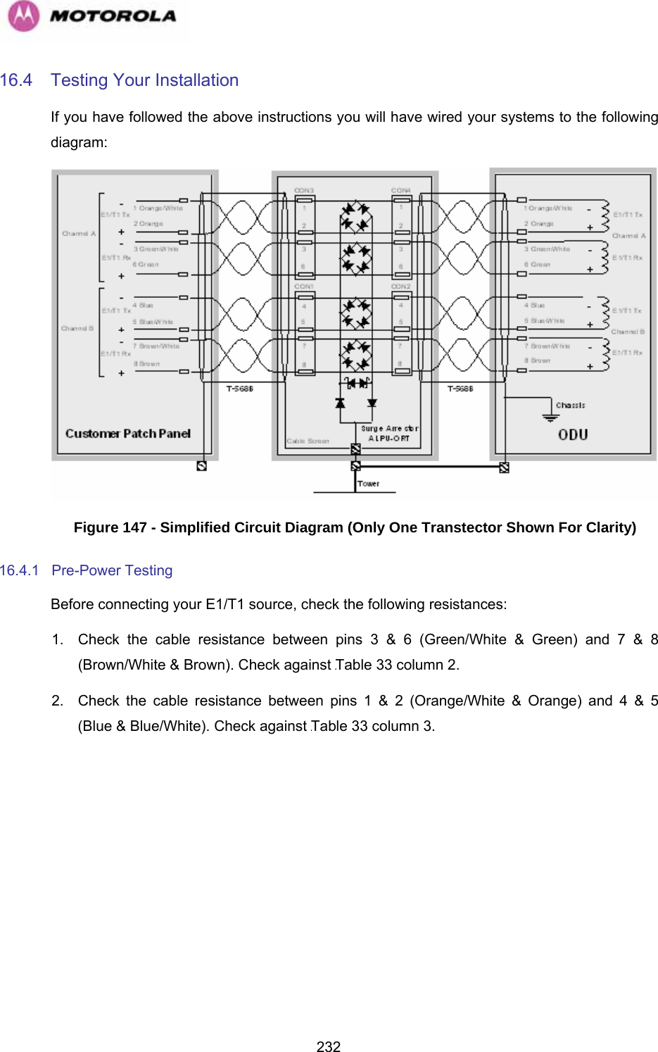   23216.4  Testing Your Installation If you have followed the above instructions you will have wired your systems to the following diagram:  Figure 147 - Simplified Circuit Diagram (Only One Transtector Shown For Clarity) 16.4.1 Pre-Power Testing Before connecting your E1/T1 source, check the following resistances: 1.  Check the cable resistance between pins 3 &amp; 6 (Green/White &amp; Green) and 7 &amp; 8 (Brown/White &amp; Brown). Check against 1241HTable 33 column 2. 2.  Check the cable resistance between pins 1 &amp; 2 (Orange/White &amp; Orange) and 4 &amp; 5 (Blue &amp; Blue/White). Check against 1242HTable 33 column 3. 