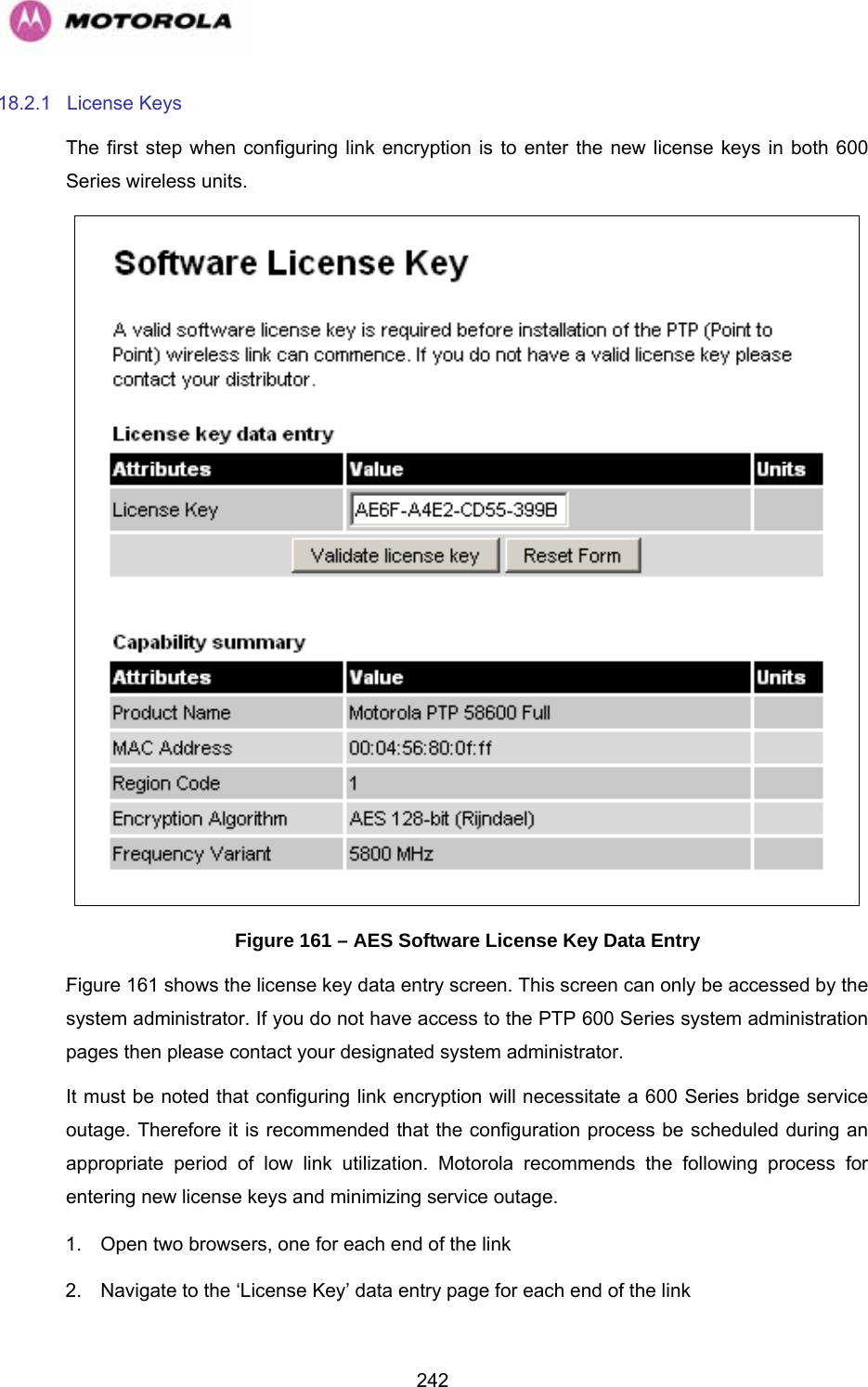   24218.2.1 License Keys The first step when configuring link encryption is to enter the new license keys in both 600 Series wireless units.  Figure 161 – AES Software License Key Data Entry 1245HFigure 161 shows the license key data entry screen. This screen can only be accessed by the system administrator. If you do not have access to the PTP 600 Series system administration pages then please contact your designated system administrator.  It must be noted that configuring link encryption will necessitate a 600 Series bridge service outage. Therefore it is recommended that the configuration process be scheduled during an appropriate period of low link utilization. Motorola recommends the following process for entering new license keys and minimizing service outage. 1.  Open two browsers, one for each end of the link 2.  Navigate to the ‘License Key’ data entry page for each end of the link 