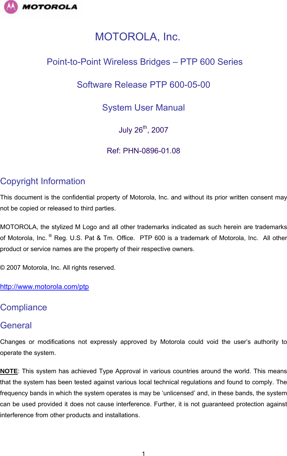   1MOTOROLA, Inc.  Point-to-Point Wireless Bridges – PTP 600 Series Software Release PTP 600-05-00  System User Manual  July 26th, 2007 Ref: PHN-0896-01.08  Copyright Information  This document is the confidential property of Motorola, Inc. and without its prior written consent may not be copied or released to third parties.  MOTOROLA, the stylized M Logo and all other trademarks indicated as such herein are trademarks of Motorola, Inc. ® Reg. U.S. Pat &amp; Tm. Office.  PTP 600 is a trademark of Motorola, Inc.  All other product or service names are the property of their respective owners. © 2007 Motorola, Inc. All rights reserved. http://www.motorola.com/ptp Compliance  General Changes or modifications not expressly approved by Motorola could void the user’s authority to operate the system.  NOTE: This system has achieved Type Approval in various countries around the world. This means that the system has been tested against various local technical regulations and found to comply. The frequency bands in which the system operates is may be ‘unlicensed’ and, in these bands, the system can be used provided it does not cause interference. Further, it is not guaranteed protection against interference from other products and installations. 