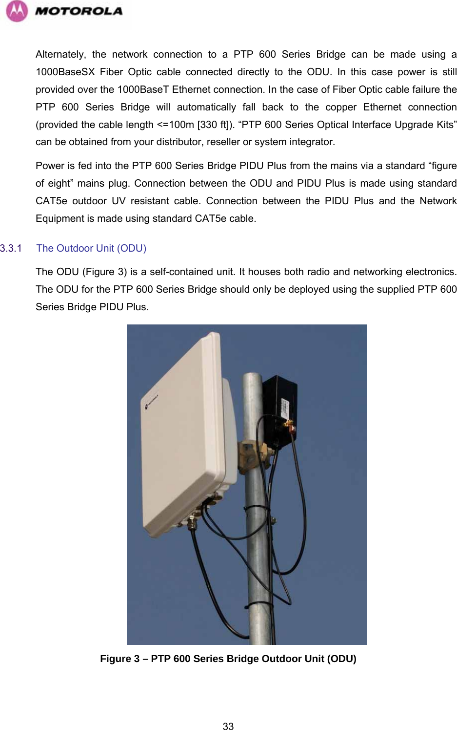   33Alternately, the network connection to a PTP 600 Series Bridge can be made using a 1000BaseSX Fiber Optic cable connected directly to the ODU. In this case power is still provided over the 1000BaseT Ethernet connection. In the case of Fiber Optic cable failure the PTP 600 Series Bridge will automatically fall back to the copper Ethernet connection (provided the cable length &lt;=100m [330 ft]). “PTP 600 Series Optical Interface Upgrade Kits” can be obtained from your distributor, reseller or system integrator. Power is fed into the PTP 600 Series Bridge PIDU Plus from the mains via a standard “figure of eight” mains plug. Connection between the ODU and PIDU Plus is made using standard CAT5e outdoor UV resistant cable. Connection between the PIDU Plus and the Network Equipment is made using standard CAT5e cable. 3.3.1  The Outdoor Unit (ODU) The ODU (966HFigure 3) is a self-contained unit. It houses both radio and networking electronics. The ODU for the PTP 600 Series Bridge should only be deployed using the supplied PTP 600 Series Bridge PIDU Plus.   Figure 3 – PTP 600 Series Bridge Outdoor Unit (ODU) 