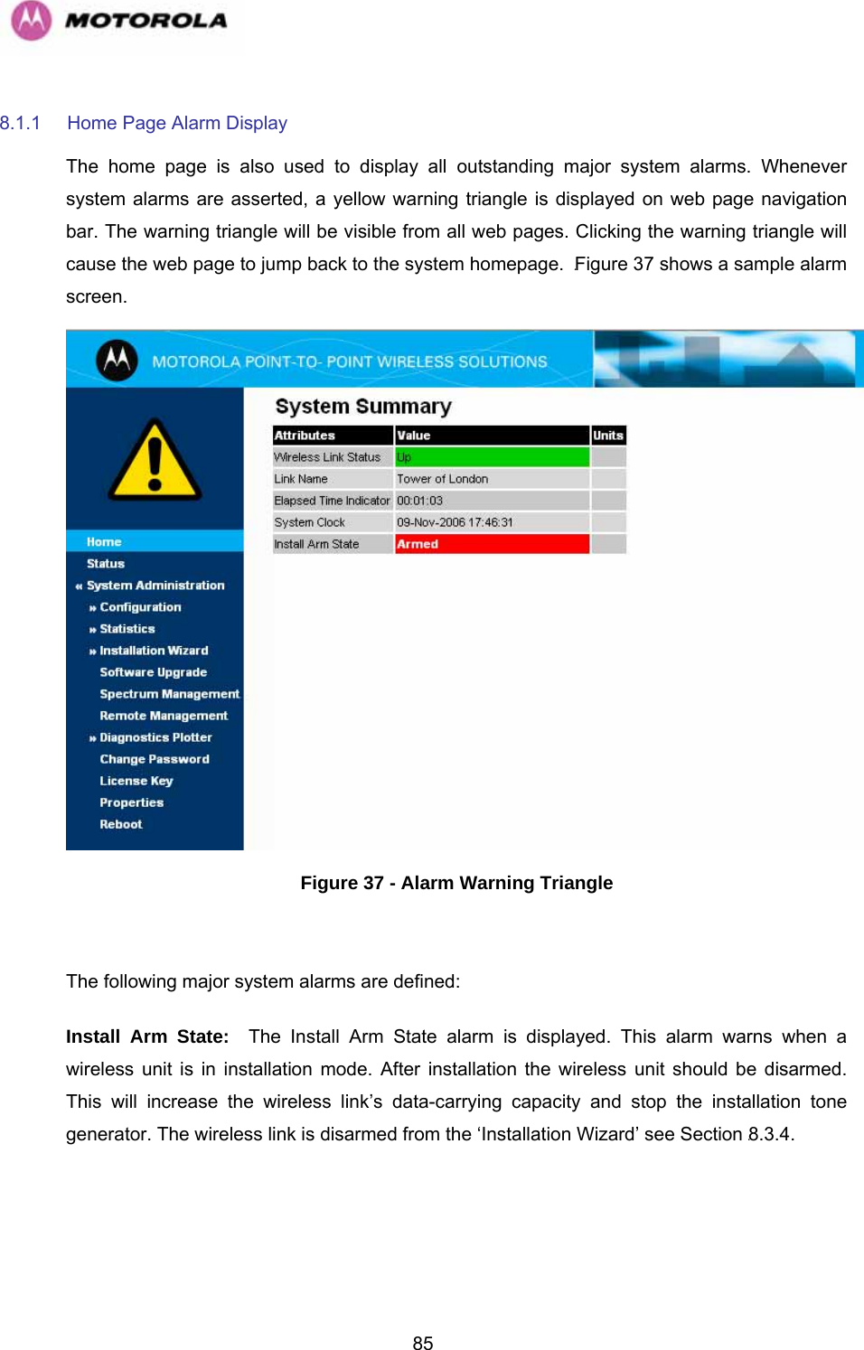   858.1.1  Home Page Alarm Display The home page is also used to display all outstanding major system alarms. Whenever system alarms are asserted, a yellow warning triangle is displayed on web page navigation bar. The warning triangle will be visible from all web pages. Clicking the warning triangle will cause the web page to jump back to the system homepage.  1046HFigure 37 shows a sample alarm screen.  Figure 37 - Alarm Warning Triangle  The following major system alarms are defined:  Install Arm State:  The Install Arm State alarm is displayed. This alarm warns when a wireless unit is in installation mode. After installation the wireless unit should be disarmed. This will increase the wireless link’s data-carrying capacity and stop the installation tone generator. The wireless link is disarmed from the ‘Installation Wizard’ see Section 1047H8.3.4. 