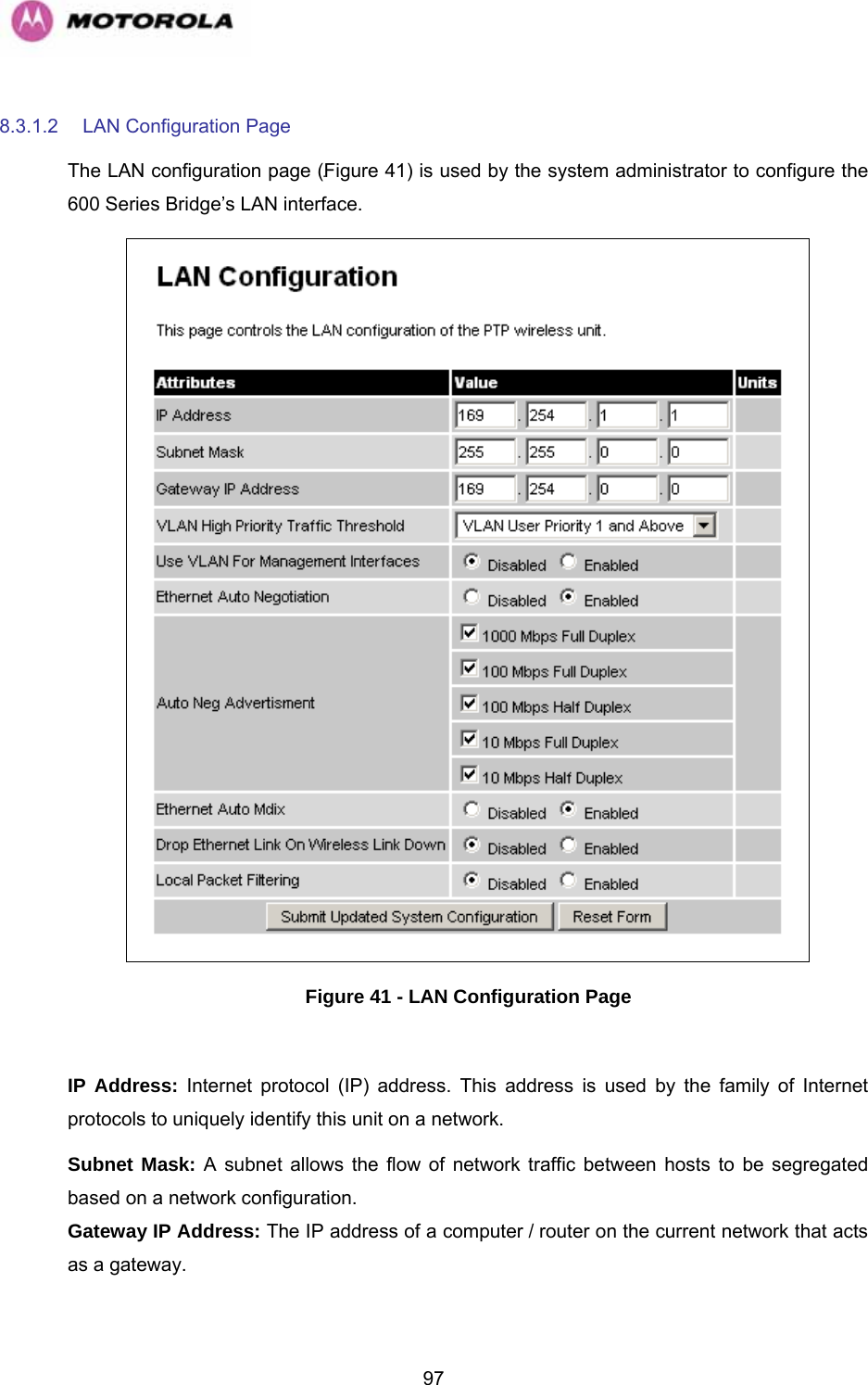   978.3.1.2  LAN Configuration Page The LAN configuration page (1064HFigure 41) is used by the system administrator to configure the 600 Series Bridge’s LAN interface.  Figure 41 - LAN Configuration Page  IP Address: Internet protocol (IP) address. This address is used by the family of Internet protocols to uniquely identify this unit on a network.  Subnet Mask: A subnet allows the flow of network traffic between hosts to be segregated based on a network configuration.  Gateway IP Address: The IP address of a computer / router on the current network that acts as a gateway. 
