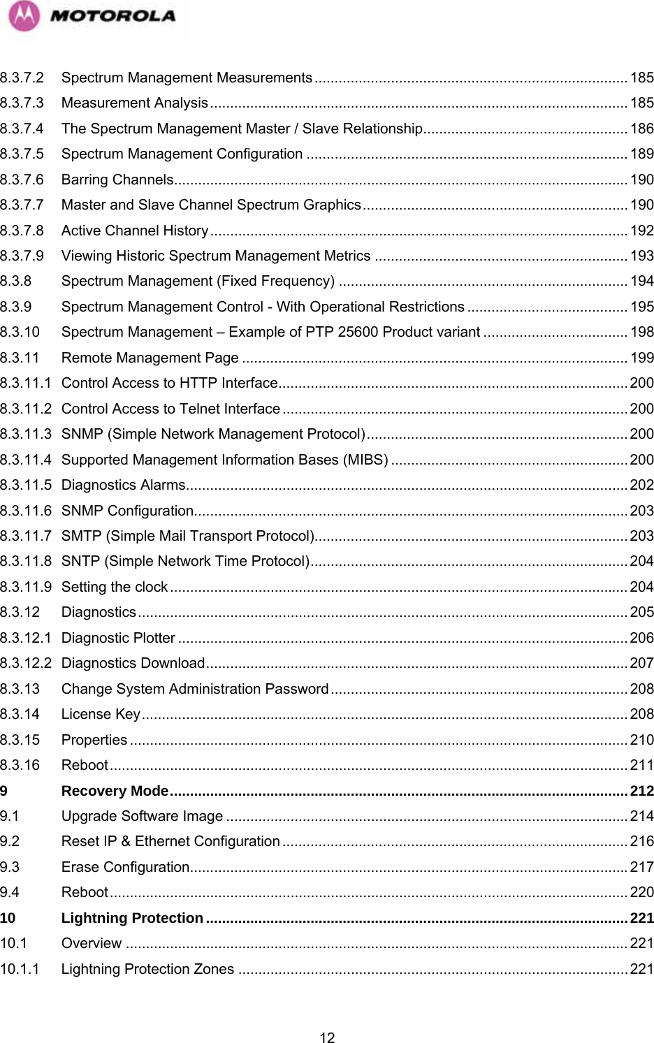   128.3.7.2 Spectrum Management Measurements.............................................................................. 185 8.3.7.3 Measurement Analysis........................................................................................................ 185 8.3.7.4 The Spectrum Management Master / Slave Relationship................................................... 186 8.3.7.5 Spectrum Management Configuration ................................................................................ 189 8.3.7.6 Barring Channels................................................................................................................. 190 8.3.7.7 Master and Slave Channel Spectrum Graphics.................................................................. 190 8.3.7.8 Active Channel History ........................................................................................................ 192 8.3.7.9 Viewing Historic Spectrum Management Metrics ............................................................... 193 8.3.8 Spectrum Management (Fixed Frequency) ........................................................................ 194 8.3.9 Spectrum Management Control - With Operational Restrictions ........................................ 195 8.3.10 Spectrum Management – Example of PTP 25600 Product variant .................................... 198 8.3.11 Remote Management Page ................................................................................................ 199 8.3.11.1 Control Access to HTTP Interface....................................................................................... 200 8.3.11.2 Control Access to Telnet Interface ...................................................................................... 200 8.3.11.3 SNMP (Simple Network Management Protocol)................................................................. 200 8.3.11.4 Supported Management Information Bases (MIBS) ........................................................... 200 8.3.11.5 Diagnostics Alarms..............................................................................................................202 8.3.11.6 SNMP Configuration............................................................................................................ 203 8.3.11.7 SMTP (Simple Mail Transport Protocol).............................................................................. 203 8.3.11.8 SNTP (Simple Network Time Protocol)............................................................................... 204 8.3.11.9 Setting the clock .................................................................................................................. 204 8.3.12 Diagnostics.......................................................................................................................... 205 8.3.12.1 Diagnostic Plotter ................................................................................................................ 206 8.3.12.2 Diagnostics Download......................................................................................................... 207 8.3.13 Change System Administration Password.......................................................................... 208 8.3.14 License Key......................................................................................................................... 208 8.3.15 Properties ............................................................................................................................ 210 8.3.16 Reboot................................................................................................................................. 211 9 Recovery Mode..................................................................................................................212 9.1 Upgrade Software Image .................................................................................................... 214 9.2 Reset IP &amp; Ethernet Configuration ...................................................................................... 216 9.3 Erase Configuration.............................................................................................................217 9.4 Reboot................................................................................................................................. 220 10 Lightning Protection.........................................................................................................221 10.1 Overview ............................................................................................................................. 221 10.1.1 Lightning Protection Zones .................................................................................................221 