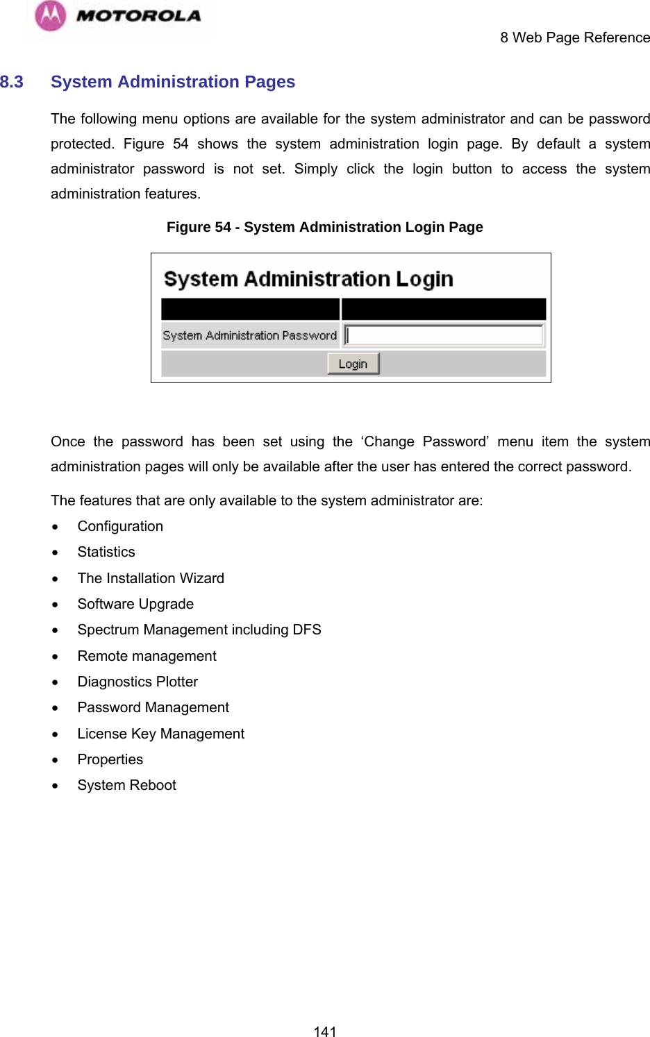     8 Web Page Reference  1418.3  System Administration Pages  The following menu options are available for the system administrator and can be password protected.  Figure 54 shows the system administration login page. By default a system administrator password is not set. Simply click the login button to access the system administration features.  Figure 54 - System Administration Login Page   Once the password has been set using the ‘Change Password’ menu item the system administration pages will only be available after the user has entered the correct password. The features that are only available to the system administrator are: • Configuration • Statistics •  The Installation Wizard • Software Upgrade •  Spectrum Management including DFS • Remote management • Diagnostics Plotter • Password Management •  License Key Management • Properties • System Reboot 