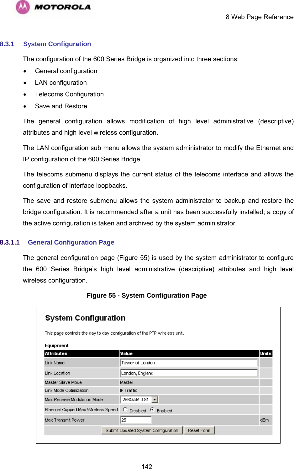     8 Web Page Reference  1428.3.1  System Configuration The configuration of the 600 Series Bridge is organized into three sections: • General configuration • LAN configuration • Telecoms Configuration •  Save and Restore The general configuration allows modification of high level administrative (descriptive) attributes and high level wireless configuration. The LAN configuration sub menu allows the system administrator to modify the Ethernet and IP configuration of the 600 Series Bridge.  The telecoms submenu displays the current status of the telecoms interface and allows the configuration of interface loopbacks. The save and restore submenu allows the system administrator to backup and restore the bridge configuration. It is recommended after a unit has been successfully installed; a copy of the active configuration is taken and archived by the system administrator. 8.3.1.1  General Configuration Page  The general configuration page (Figure 55) is used by the system administrator to configure the 600 Series Bridge’s high level administrative (descriptive) attributes and high level wireless configuration. Figure 55 - System Configuration Page  