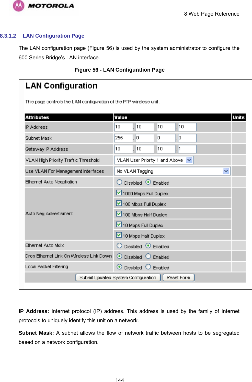     8 Web Page Reference  1448.3.1.2  LAN Configuration Page The LAN configuration page (Figure 56) is used by the system administrator to configure the 600 Series Bridge’s LAN interface. Figure 56 - LAN Configuration Page   IP Address: Internet protocol (IP) address. This address is used by the family of Internet protocols to uniquely identify this unit on a network.  Subnet Mask: A subnet allows the flow of network traffic between hosts to be segregated based on a network configuration.  