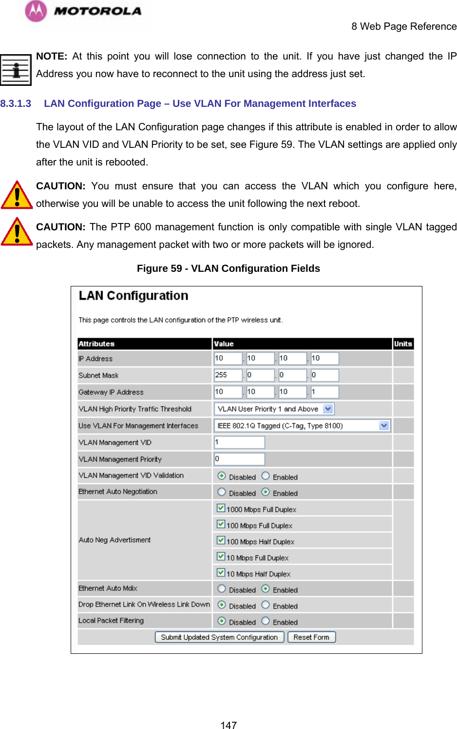    8 Web Page Reference  147NOTE: At this point you will lose connection to the unit. If you have just changed the IP Address you now have to reconnect to the unit using the address just set. 8.3.1.3  LAN Configuration Page – Use VLAN For Management Interfaces The layout of the LAN Configuration page changes if this attribute is enabled in order to allow the VLAN VID and VLAN Priority to be set, see Figure 59. The VLAN settings are applied only after the unit is rebooted. CAUTION:  You must ensure that you can access the VLAN which you configure here, otherwise you will be unable to access the unit following the next reboot. CAUTION: The PTP 600 management function is only compatible with single VLAN tagged packets. Any management packet with two or more packets will be ignored. Figure 59 - VLAN Configuration Fields   
