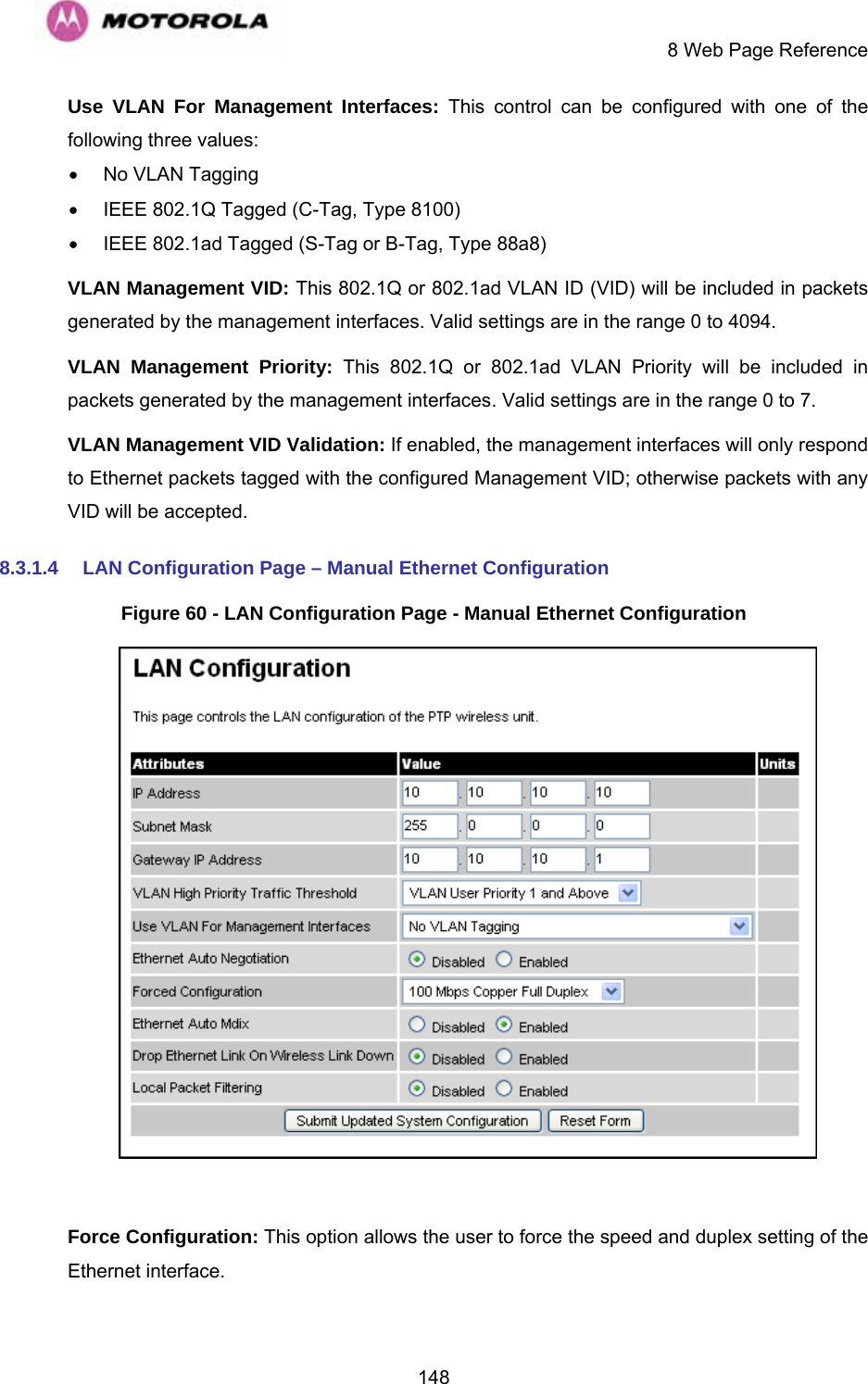     8 Web Page Reference  148Use VLAN For Management Interfaces: This control can be configured with one of the following three values: •  No VLAN Tagging •  IEEE 802.1Q Tagged (C-Tag, Type 8100) •  IEEE 802.1ad Tagged (S-Tag or B-Tag, Type 88a8) VLAN Management VID: This 802.1Q or 802.1ad VLAN ID (VID) will be included in packets generated by the management interfaces. Valid settings are in the range 0 to 4094. VLAN Management Priority: This 802.1Q or 802.1ad VLAN Priority will be included in packets generated by the management interfaces. Valid settings are in the range 0 to 7. VLAN Management VID Validation: If enabled, the management interfaces will only respond to Ethernet packets tagged with the configured Management VID; otherwise packets with any VID will be accepted. 8.3.1.4  LAN Configuration Page – Manual Ethernet Configuration Figure 60 - LAN Configuration Page - Manual Ethernet Configuration   Force Configuration: This option allows the user to force the speed and duplex setting of the Ethernet interface. 