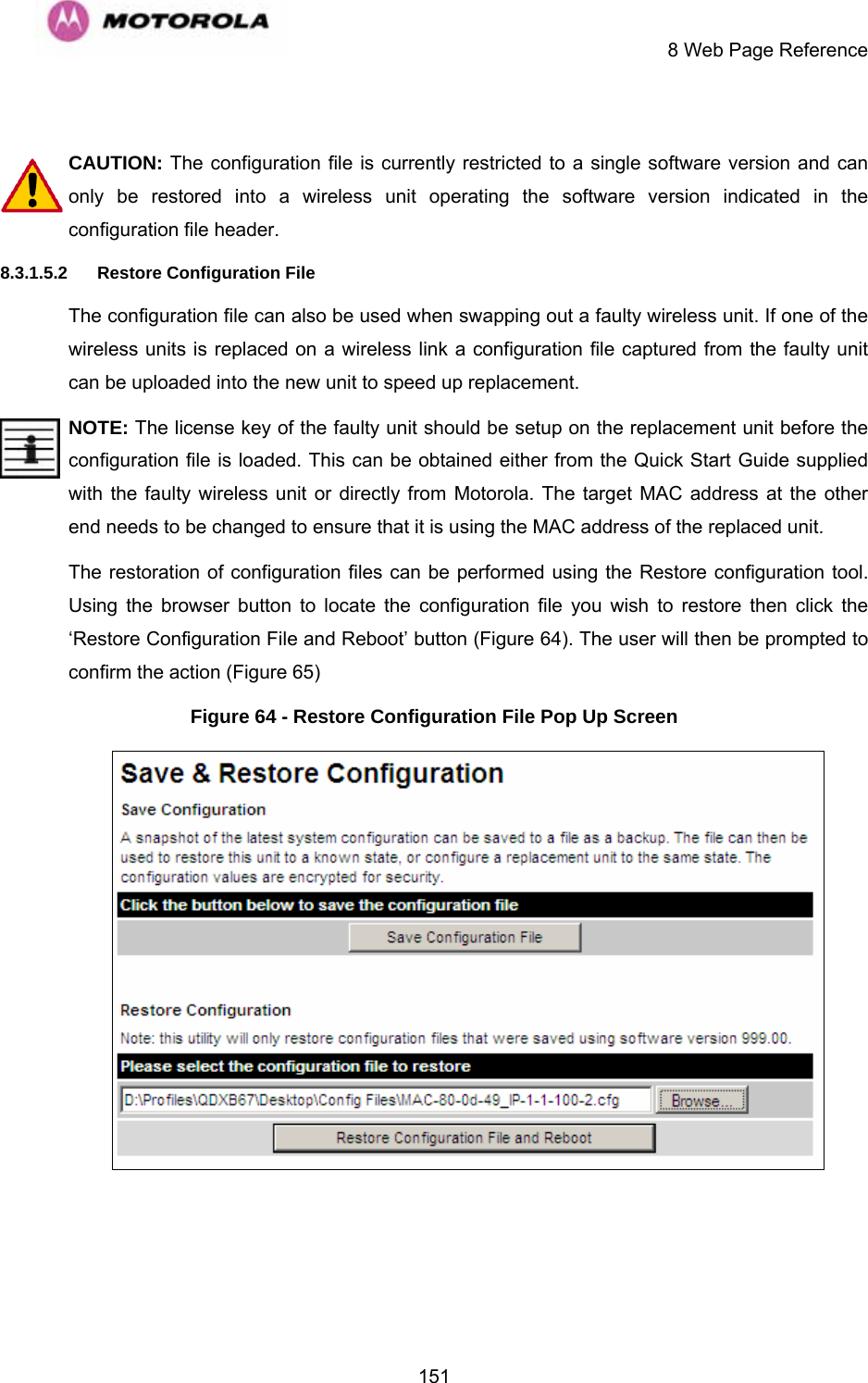     8 Web Page Reference  151 CAUTION: The configuration file is currently restricted to a single software version and can only be restored into a wireless unit operating the software version indicated in the configuration file header. 8.3.1.5.2 Restore Configuration File The configuration file can also be used when swapping out a faulty wireless unit. If one of the wireless units is replaced on a wireless link a configuration file captured from the faulty unit can be uploaded into the new unit to speed up replacement.  NOTE: The license key of the faulty unit should be setup on the replacement unit before the configuration file is loaded. This can be obtained either from the Quick Start Guide supplied with the faulty wireless unit or directly from Motorola. The target MAC address at the other end needs to be changed to ensure that it is using the MAC address of the replaced unit. The restoration of configuration files can be performed using the Restore configuration tool. Using the browser button to locate the configuration file you wish to restore then click the ‘Restore Configuration File and Reboot’ button (Figure 64). The user will then be prompted to confirm the action (Figure 65) Figure 64 - Restore Configuration File Pop Up Screen  