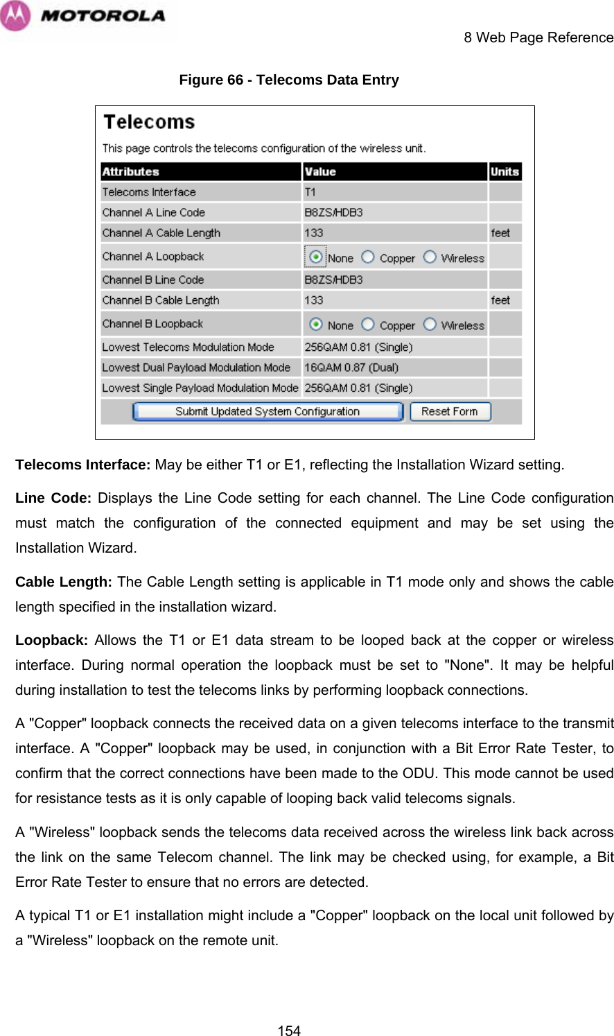     8 Web Page Reference  154Figure 66 - Telecoms Data Entry  Telecoms Interface: May be either T1 or E1, reflecting the Installation Wizard setting. Line Code: Displays the Line Code setting for each channel. The Line Code configuration must match the configuration of the connected equipment and may be set using the Installation Wizard.  Cable Length: The Cable Length setting is applicable in T1 mode only and shows the cable length specified in the installation wizard. Loopback: Allows the T1 or E1 data stream to be looped back at the copper or wireless interface. During normal operation the loopback must be set to &quot;None&quot;. It may be helpful during installation to test the telecoms links by performing loopback connections. A &quot;Copper&quot; loopback connects the received data on a given telecoms interface to the transmit interface. A &quot;Copper&quot; loopback may be used, in conjunction with a Bit Error Rate Tester, to confirm that the correct connections have been made to the ODU. This mode cannot be used for resistance tests as it is only capable of looping back valid telecoms signals. A &quot;Wireless&quot; loopback sends the telecoms data received across the wireless link back across the link on the same Telecom channel. The link may be checked using, for example, a Bit Error Rate Tester to ensure that no errors are detected. A typical T1 or E1 installation might include a &quot;Copper&quot; loopback on the local unit followed by a &quot;Wireless&quot; loopback on the remote unit. 