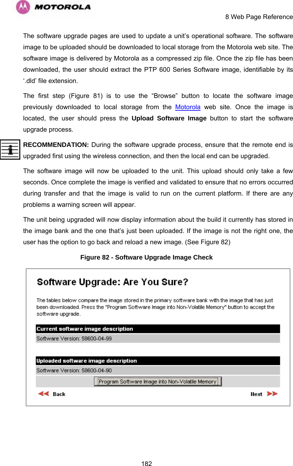    8 Web Page Reference  182The software upgrade pages are used to update a unit’s operational software. The software image to be uploaded should be downloaded to local storage from the Motorola web site. The software image is delivered by Motorola as a compressed zip file. Once the zip file has been downloaded, the user should extract the PTP 600 Series Software image, identifiable by its ‘.dld’ file extension. The first step (Figure 81) is to use the “Browse” button to locate the software image previously downloaded to local storage from the Motorola web site. Once the image is located, the user should press the Upload Software Image button to start the software upgrade process.  RECOMMENDATION: During the software upgrade process, ensure that the remote end is upgraded first using the wireless connection, and then the local end can be upgraded. The software image will now be uploaded to the unit. This upload should only take a few seconds. Once complete the image is verified and validated to ensure that no errors occurred during transfer and that the image is valid to run on the current platform. If there are any problems a warning screen will appear.  The unit being upgraded will now display information about the build it currently has stored in the image bank and the one that’s just been uploaded. If the image is not the right one, the user has the option to go back and reload a new image. (See Figure 82)  Figure 82 - Software Upgrade Image Check  