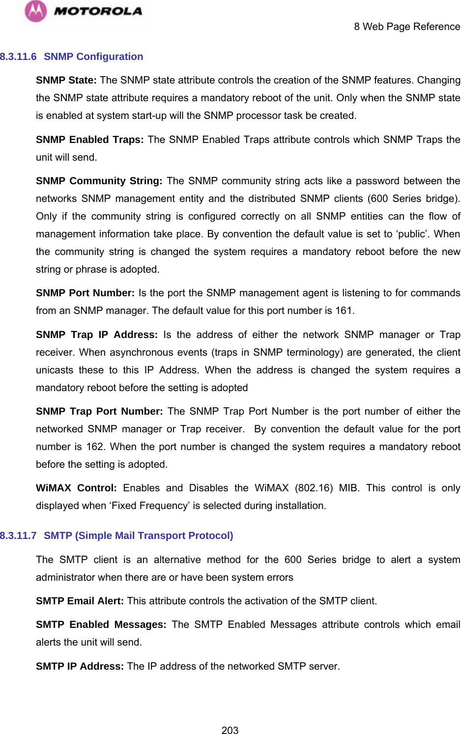     8 Web Page Reference  2038.3.11.6 SNMP Configuration SNMP State: The SNMP state attribute controls the creation of the SNMP features. Changing the SNMP state attribute requires a mandatory reboot of the unit. Only when the SNMP state is enabled at system start-up will the SNMP processor task be created. SNMP Enabled Traps: The SNMP Enabled Traps attribute controls which SNMP Traps the unit will send. SNMP Community String: The SNMP community string acts like a password between the networks SNMP management entity and the distributed SNMP clients (600 Series bridge). Only if the community string is configured correctly on all SNMP entities can the flow of management information take place. By convention the default value is set to ‘public’. When the community string is changed the system requires a mandatory reboot before the new string or phrase is adopted. SNMP Port Number: Is the port the SNMP management agent is listening to for commands from an SNMP manager. The default value for this port number is 161. SNMP Trap IP Address: Is the address of either the network SNMP manager or Trap receiver. When asynchronous events (traps in SNMP terminology) are generated, the client unicasts these to this IP Address. When the address is changed the system requires a mandatory reboot before the setting is adopted SNMP Trap Port Number: The SNMP Trap Port Number is the port number of either the networked SNMP manager or Trap receiver.  By convention the default value for the port number is 162. When the port number is changed the system requires a mandatory reboot before the setting is adopted. WiMAX Control: Enables and Disables the WiMAX (802.16) MIB. This control is only displayed when ‘Fixed Frequency’ is selected during installation. 8.3.11.7  SMTP (Simple Mail Transport Protocol) The SMTP client is an alternative method for the 600 Series bridge to alert a system administrator when there are or have been system errors SMTP Email Alert: This attribute controls the activation of the SMTP client. SMTP Enabled Messages: The SMTP Enabled Messages attribute controls which email alerts the unit will send. SMTP IP Address: The IP address of the networked SMTP server. 