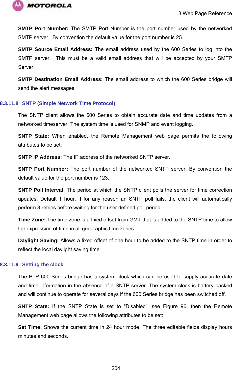     8 Web Page Reference  204SMTP Port Number: The SMTP Port Number is the port number used by the networked SMTP server.  By convention the default value for the port number is 25. SMTP Source Email Address: The email address used by the 600 Series to log into the SMTP server.  This must be a valid email address that will be accepted by your SMTP Server. SMTP Destination Email Address: The email address to which the 600 Series bridge will send the alert messages. 8.3.11.8  SNTP (Simple Network Time Protocol) The SNTP client allows the 600 Series to obtain accurate date and time updates from a networked timeserver. The system time is used for SNMP and event logging. SNTP State: When enabled, the Remote Management web page permits the following attributes to be set: SNTP IP Address: The IP address of the networked SNTP server. SNTP Port Number: The port number of the networked SNTP server. By convention the default value for the port number is 123. SNTP Poll Interval: The period at which the SNTP client polls the server for time correction updates. Default 1 hour. If for any reason an SNTP poll fails, the client will automatically perform 3 retries before waiting for the user defined poll period. Time Zone: The time zone is a fixed offset from GMT that is added to the SNTP time to allow the expression of time in all geographic time zones. Daylight Saving: Allows a fixed offset of one hour to be added to the SNTP time in order to reflect the local daylight saving time. 8.3.11.9  Setting the clock  The PTP 600 Series bridge has a system clock which can be used to supply accurate date and time information in the absence of a SNTP server. The system clock is battery backed and will continue to operate for several days if the 600 Series bridge has been switched off. SNTP State: If the SNTP State is set to “Disabled”, see Figure 96, then the Remote Management web page allows the following attributes to be set: Set Time: Shows the current time in 24 hour mode. The three editable fields display hours minutes and seconds. 