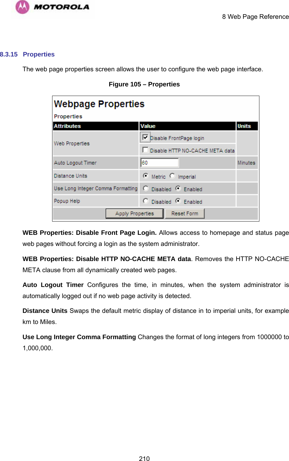     8 Web Page Reference  210 8.3.15  Properties The web page properties screen allows the user to configure the web page interface. Figure 105 – Properties  WEB Properties: Disable Front Page Login. Allows access to homepage and status page web pages without forcing a login as the system administrator. WEB Properties: Disable HTTP NO-CACHE META data. Removes the HTTP NO-CACHE META clause from all dynamically created web pages. Auto Logout Timer Configures the time, in minutes, when the system administrator is automatically logged out if no web page activity is detected. Distance Units Swaps the default metric display of distance in to imperial units, for example km to Miles. Use Long Integer Comma Formatting Changes the format of long integers from 1000000 to 1,000,000.  