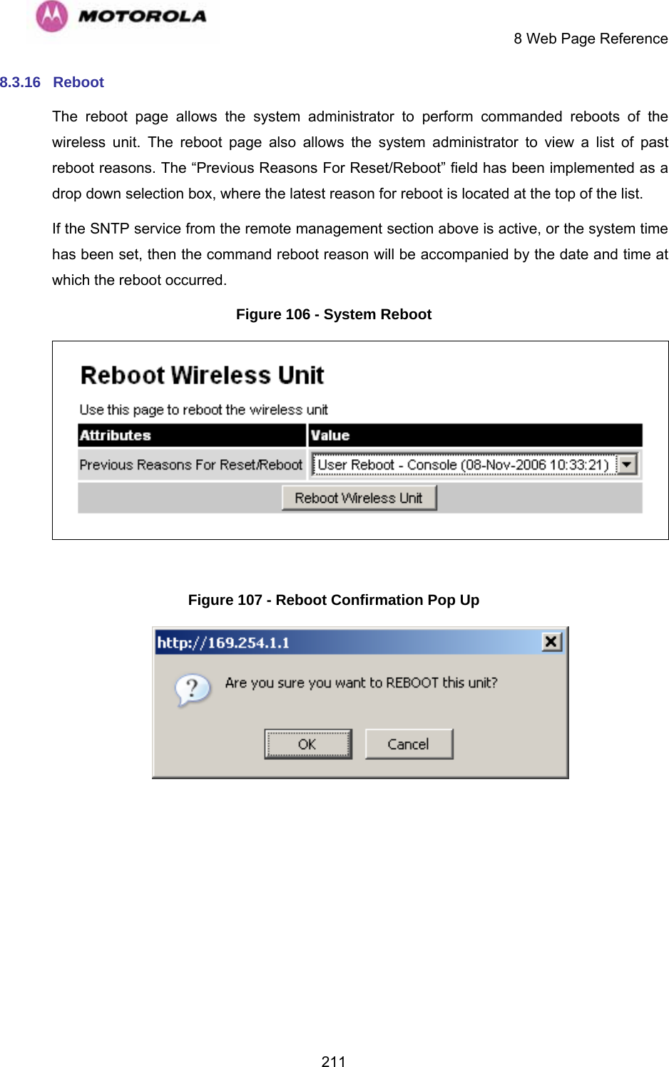     8 Web Page Reference  2118.3.16  Reboot  The reboot page allows the system administrator to perform commanded reboots of the wireless unit. The reboot page also allows the system administrator to view a list of past reboot reasons. The “Previous Reasons For Reset/Reboot” field has been implemented as a drop down selection box, where the latest reason for reboot is located at the top of the list. If the SNTP service from the remote management section above is active, or the system time has been set, then the command reboot reason will be accompanied by the date and time at which the reboot occurred. Figure 106 - System Reboot   Figure 107 - Reboot Confirmation Pop Up   