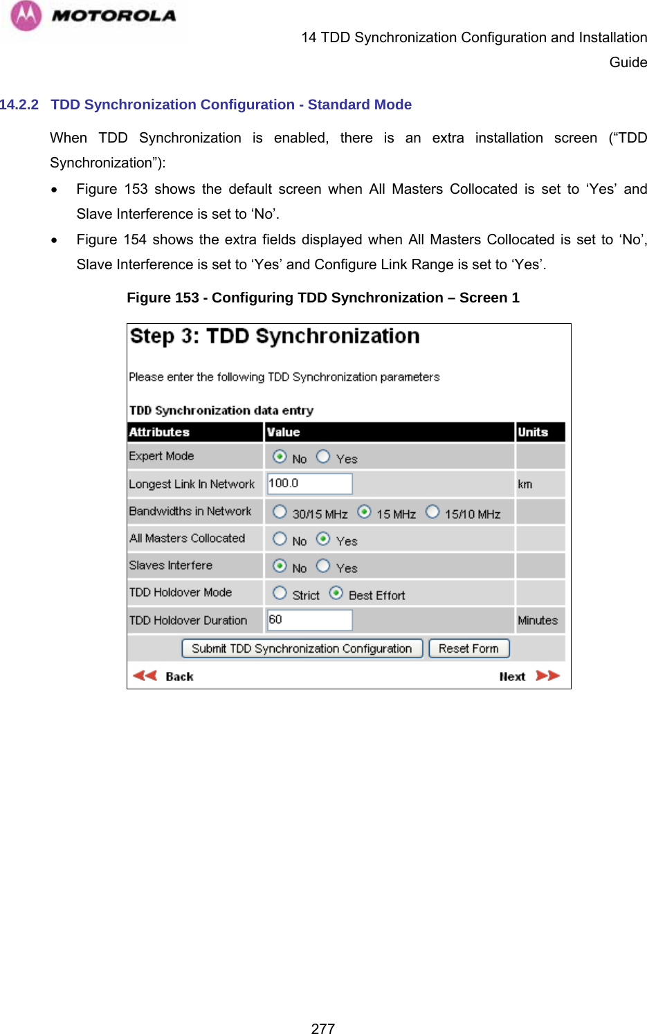   14 TDD Synchronization Configuration and Installation Guide  27714.2.2  TDD Synchronization Configuration - Standard Mode When TDD Synchronization is enabled, there is an extra installation screen (“TDD Synchronization”): • Figure 153 shows the default screen when All Masters Collocated is set to ‘Yes’ and Slave Interference is set to ‘No’. • Figure 154 shows the extra fields displayed when All Masters Collocated is set to ‘No’,  Slave Interference is set to ‘Yes’ and Configure Link Range is set to ‘Yes’. Figure 153 - Configuring TDD Synchronization – Screen 1  