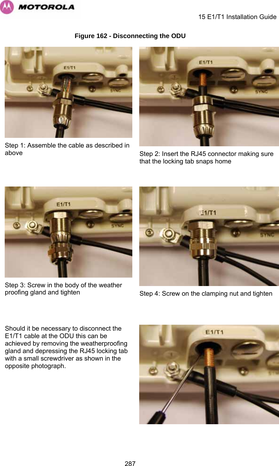     15 E1/T1 Installation Guide  287Figure 162 - Disconnecting the ODU  Step 1: Assemble the cable as described in above  Step 2: Insert the RJ45 connector making sure that the locking tab snaps home  Step 3: Screw in the body of the weather proofing gland and tighten  Step 4: Screw on the clamping nut and tighten Should it be necessary to disconnect the E1/T1 cable at the ODU this can be achieved by removing the weatherproofing gland and depressing the RJ45 locking tab with a small screwdriver as shown in the opposite photograph.    