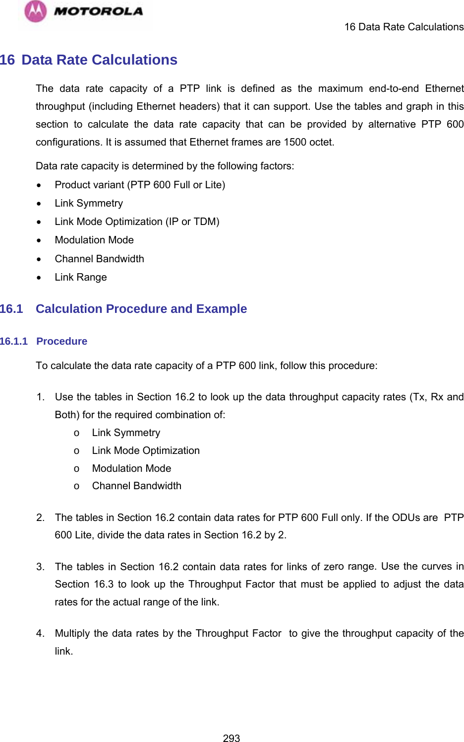     16 Data Rate Calculations  29316 Data Rate Calculations The data rate capacity of a PTP link is defined as the maximum end-to-end Ethernet throughput (including Ethernet headers) that it can support. Use the tables and graph in this section to calculate the data rate capacity that can be provided by alternative PTP 600 configurations. It is assumed that Ethernet frames are 1500 octet. Data rate capacity is determined by the following factors: •  Product variant (PTP 600 Full or Lite) • Link Symmetry •  Link Mode Optimization (IP or TDM) • Modulation Mode • Channel Bandwidth • Link Range 16.1  Calculation Procedure and Example 16.1.1  Procedure To calculate the data rate capacity of a PTP 600 link, follow this procedure: 1.  Use the tables in Section 16.2 to look up the data throughput capacity rates (Tx, Rx and Both) for the required combination of: o Link Symmetry o  Link Mode Optimization o Modulation Mode o Channel Bandwidth 2.  The tables in Section 16.2 contain data rates for PTP 600 Full only. If the ODUs are  PTP 600 Lite, divide the data rates in Section 16.2 by 2. 3.  The tables in Section 16.2 contain data rates for links of zero range. Use the curves in Section  16.3 to look up the Throughput Factor that must be applied to adjust the data rates for the actual range of the link. 4.  Multiply the data rates by the Throughput Factor  to give the throughput capacity of the link.  