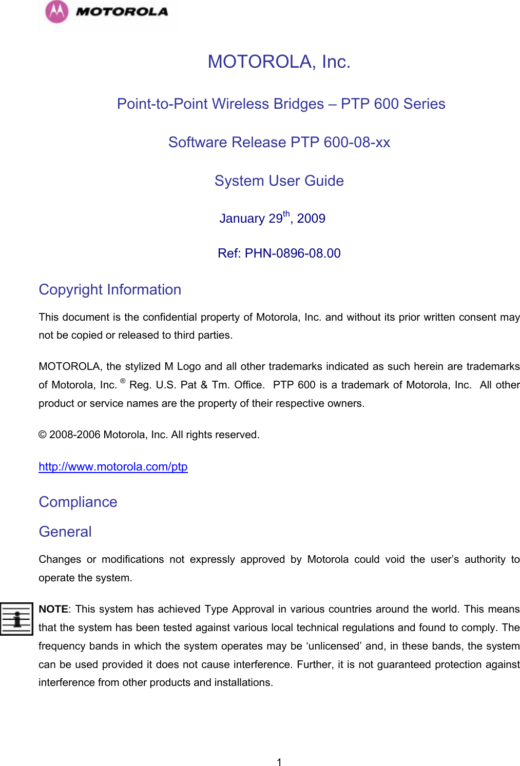   1MOTOROLA, Inc.  Point-to-Point Wireless Bridges – PTP 600 Series Software Release PTP 600-08-xx System User Guide  January 29th, 2009 Ref: PHN-0896-08.00 Copyright Information This document is the confidential property of Motorola, Inc. and without its prior written consent may not be copied or released to third parties.  MOTOROLA, the stylized M Logo and all other trademarks indicated as such herein are trademarks of Motorola, Inc. ® Reg. U.S. Pat &amp; Tm. Office.  PTP 600 is a trademark of Motorola, Inc.  All other product or service names are the property of their respective owners. © 2008-2006 Motorola, Inc. All rights reserved. http://www.motorola.com/ptp Compliance  General Changes or modifications not expressly approved by Motorola could void the user’s authority to operate the system.  NOTE: This system has achieved Type Approval in various countries around the world. This means that the system has been tested against various local technical regulations and found to comply. The frequency bands in which the system operates may be ‘unlicensed’ and, in these bands, the system can be used provided it does not cause interference. Further, it is not guaranteed protection against interference from other products and installations. 