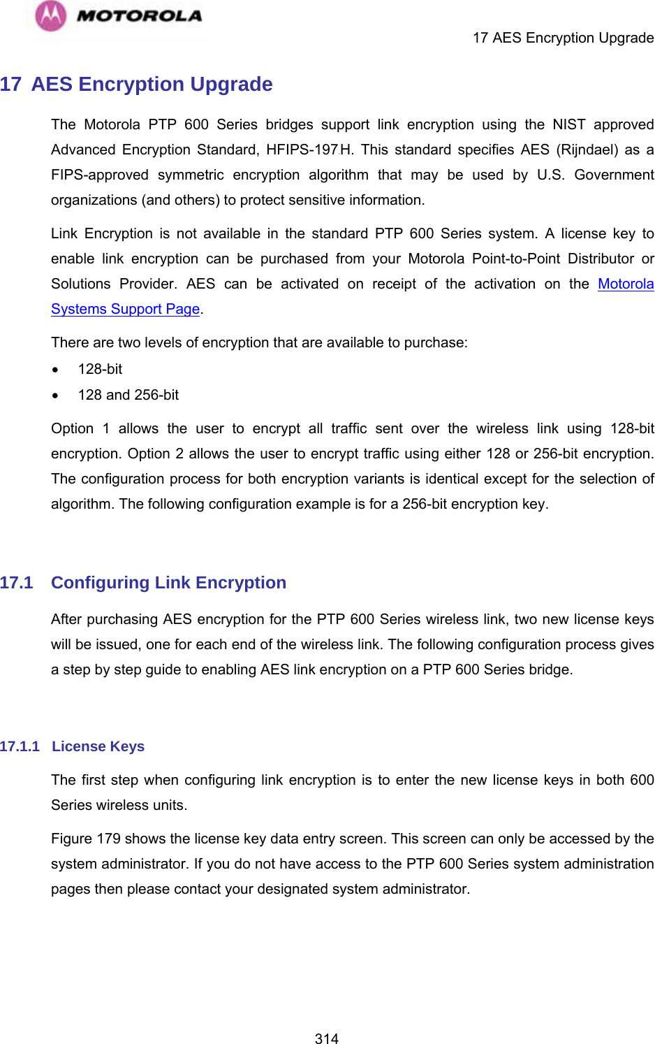     17 AES Encryption Upgrade  31417 AES Encryption Upgrade The Motorola PTP 600 Series bridges support link encryption using the NIST approved Advanced Encryption Standard, HFIPS-197UTH. This standard specifies AES (Rijndael) as a FIPS-approved symmetric encryption algorithm that may be used by U.S. Government organizations (and others) to protect sensitive information. Link Encryption is not available in the standard PTP 600 Series system. A license key to enable link encryption can be purchased from your Motorola Point-to-Point Distributor or Solutions Provider. AES can be activated on receipt of the activation on the Motorola Systems Support Page. There are two levels of encryption that are available to purchase: • 128-bit •  128 and 256-bit Option 1 allows the user to encrypt all traffic sent over the wireless link using 128-bit encryption. Option 2 allows the user to encrypt traffic using either 128 or 256-bit encryption. The configuration process for both encryption variants is identical except for the selection of algorithm. The following configuration example is for a 256-bit encryption key.  17.1  Configuring Link Encryption After purchasing AES encryption for the PTP 600 Series wireless link, two new license keys will be issued, one for each end of the wireless link. The following configuration process gives a step by step guide to enabling AES link encryption on a PTP 600 Series bridge.  17.1.1  License Keys The first step when configuring link encryption is to enter the new license keys in both 600 Series wireless units. Figure 179 shows the license key data entry screen. This screen can only be accessed by the system administrator. If you do not have access to the PTP 600 Series system administration pages then please contact your designated system administrator.  
