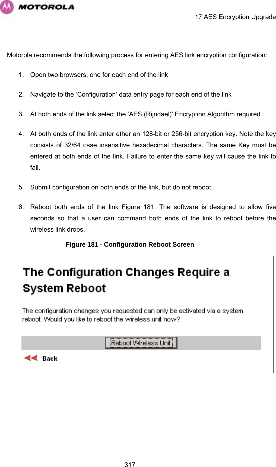     17 AES Encryption Upgrade  317 Motorola recommends the following process for entering AES link encryption configuration: 1.  Open two browsers, one for each end of the link 2.  Navigate to the ‘Configuration’ data entry page for each end of the link 3.  At both ends of the link select the ‘AES (Rijndael)’ Encryption Algorithm required. 4.  At both ends of the link enter ether an 128-bit or 256-bit encryption key. Note the key consists of 32/64 case insensitive hexadecimal characters. The same Key must be entered at both ends of the link. Failure to enter the same key will cause the link to fail. 5.  Submit configuration on both ends of the link, but do not reboot. 6.  Reboot both ends of the link Figure 181. The software is designed to allow five seconds so that a user can command both ends of the link to reboot before the wireless link drops. Figure 181 - Configuration Reboot Screen   