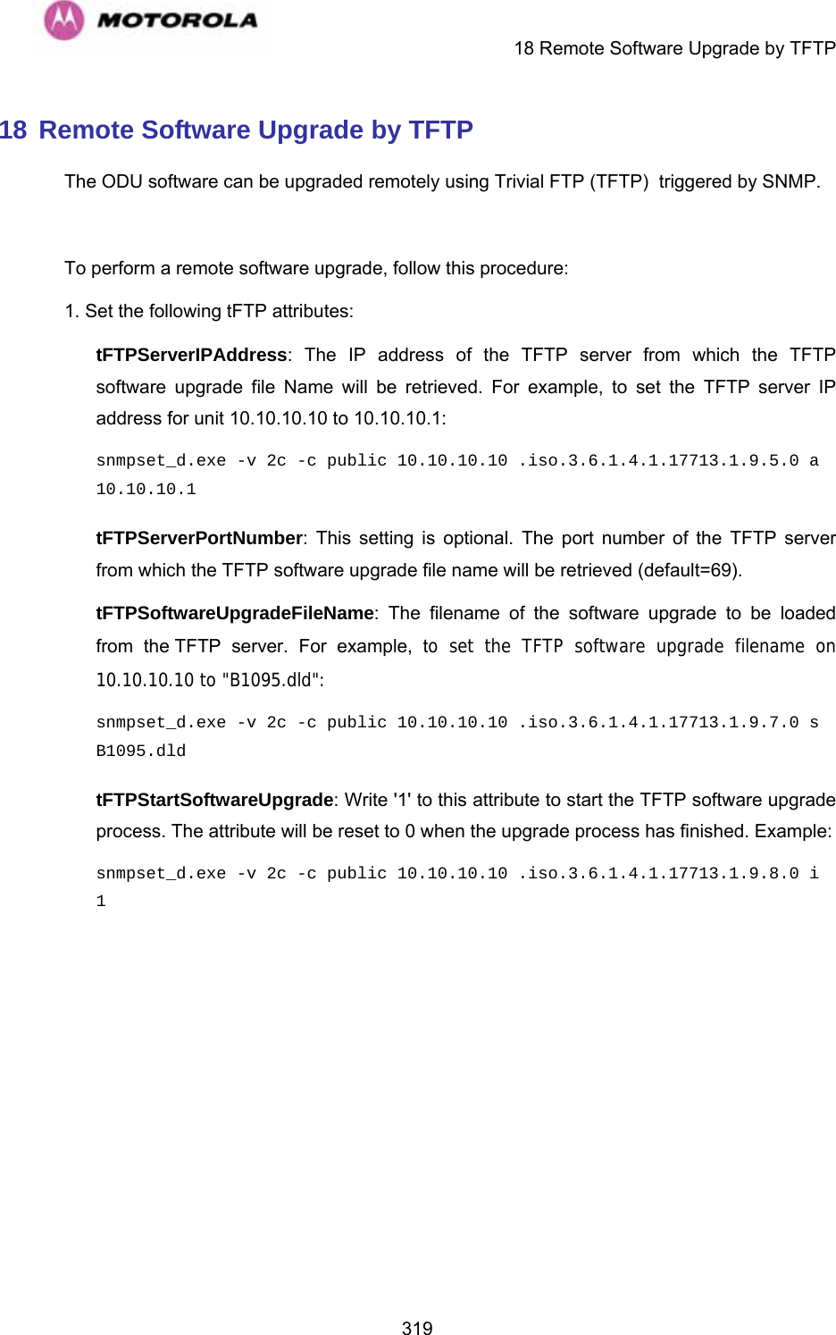     18 Remote Software Upgrade by TFTP  31918 Remote Software Upgrade by TFTP The ODU software can be upgraded remotely using Trivial FTP (TFTP)  triggered by SNMP.    To perform a remote software upgrade, follow this procedure: 1. Set the following tFTP attributes: tFTPServerIPAddress: The IP address of the TFTP server from which the TFTP software upgrade file Name will be retrieved. For example, to set the TFTP server IP address for unit 10.10.10.10 to 10.10.10.1: snmpset_d.exe -v 2c -c public 10.10.10.10 .iso.3.6.1.4.1.17713.1.9.5.0 a 10.10.10.1 tFTPServerPortNumber: This setting is optional. The port number of the TFTP server from which the TFTP software upgrade file name will be retrieved (default=69). tFTPSoftwareUpgradeFileName: The filename of the software upgrade to be loaded from the TFTP server. For example, to set the TFTP software upgrade filename on 10.10.10.10 to &quot;B1095.dld&quot;: snmpset_d.exe -v 2c -c public 10.10.10.10 .iso.3.6.1.4.1.17713.1.9.7.0 s B1095.dld tFTPStartSoftwareUpgrade: Write &apos;1&apos; to this attribute to start the TFTP software upgrade process. The attribute will be reset to 0 when the upgrade process has finished. Example: snmpset_d.exe -v 2c -c public 10.10.10.10 .iso.3.6.1.4.1.17713.1.9.8.0 i 1   