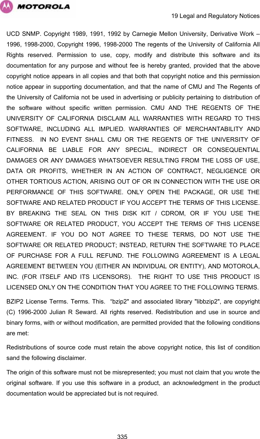     19 Legal and Regulatory Notices  335UCD SNMP. Copyright 1989, 1991, 1992 by Carnegie Mellon University, Derivative Work – 1996, 1998-2000, Copyright 1996, 1998-2000 The regents of the University of California All Rights reserved. Permission to use, copy, modify and distribute this software and its documentation for any purpose and without fee is hereby granted, provided that the above copyright notice appears in all copies and that both that copyright notice and this permission notice appear in supporting documentation, and that the name of CMU and The Regents of the University of California not be used in advertising or publicity pertaining to distribution of the software without specific written permission. CMU AND THE REGENTS OF THE UNIVERSITY OF CALIFORNIA DISCLAIM ALL WARRANTIES WITH REGARD TO THIS SOFTWARE, INCLUDING ALL IMPLIED. WARRANTIES OF MERCHANTABILITY AND FITNESS.  IN NO EVENT SHALL CMU OR THE REGENTS OF THE UNIVERSITY OF CALIFORNIA BE LIABLE FOR ANY SPECIAL, INDIRECT OR CONSEQUENTIAL DAMAGES OR ANY DAMAGES WHATSOEVER RESULTING FROM THE LOSS OF USE, DATA OR PROFITS, WHETHER IN AN ACTION OF CONTRACT, NEGLIGENCE OR OTHER TORTIOUS ACTION, ARISING OUT OF OR IN CONNECTION WITH THE USE OR PERFORMANCE OF THIS SOFTWARE. ONLY OPEN THE PACKAGE, OR USE THE SOFTWARE AND RELATED PRODUCT IF YOU ACCEPT THE TERMS OF THIS LICENSE. BY BREAKING THE SEAL ON THIS DISK KIT / CDROM, OR IF YOU USE THE SOFTWARE OR RELATED PRODUCT, YOU ACCEPT THE TERMS OF THIS LICENSE AGREEMENT. IF YOU DO NOT AGREE TO THESE TERMS, DO NOT USE THE SOFTWARE OR RELATED PRODUCT; INSTEAD, RETURN THE SOFTWARE TO PLACE OF PURCHASE FOR A FULL REFUND. THE FOLLOWING AGREEMENT IS A LEGAL AGREEMENT BETWEEN YOU (EITHER AN INDIVIDUAL OR ENTITY), AND MOTOROLA, INC. (FOR ITSELF AND ITS LICENSORS).  THE RIGHT TO USE THIS PRODUCT IS LICENSED ONLY ON THE CONDITION THAT YOU AGREE TO THE FOLLOWING TERMS. BZIP2 License Terms. Terms. This.  “bzip2&quot; and associated library &quot;libbzip2&quot;, are copyright (C) 1996-2000 Julian R Seward. All rights reserved. Redistribution and use in source and binary forms, with or without modification, are permitted provided that the following conditions are met: Redistributions of source code must retain the above copyright notice, this list of condition sand the following disclaimer. The origin of this software must not be misrepresented; you must not claim that you wrote the original software. If you use this software in a product, an acknowledgment in the product documentation would be appreciated but is not required. 