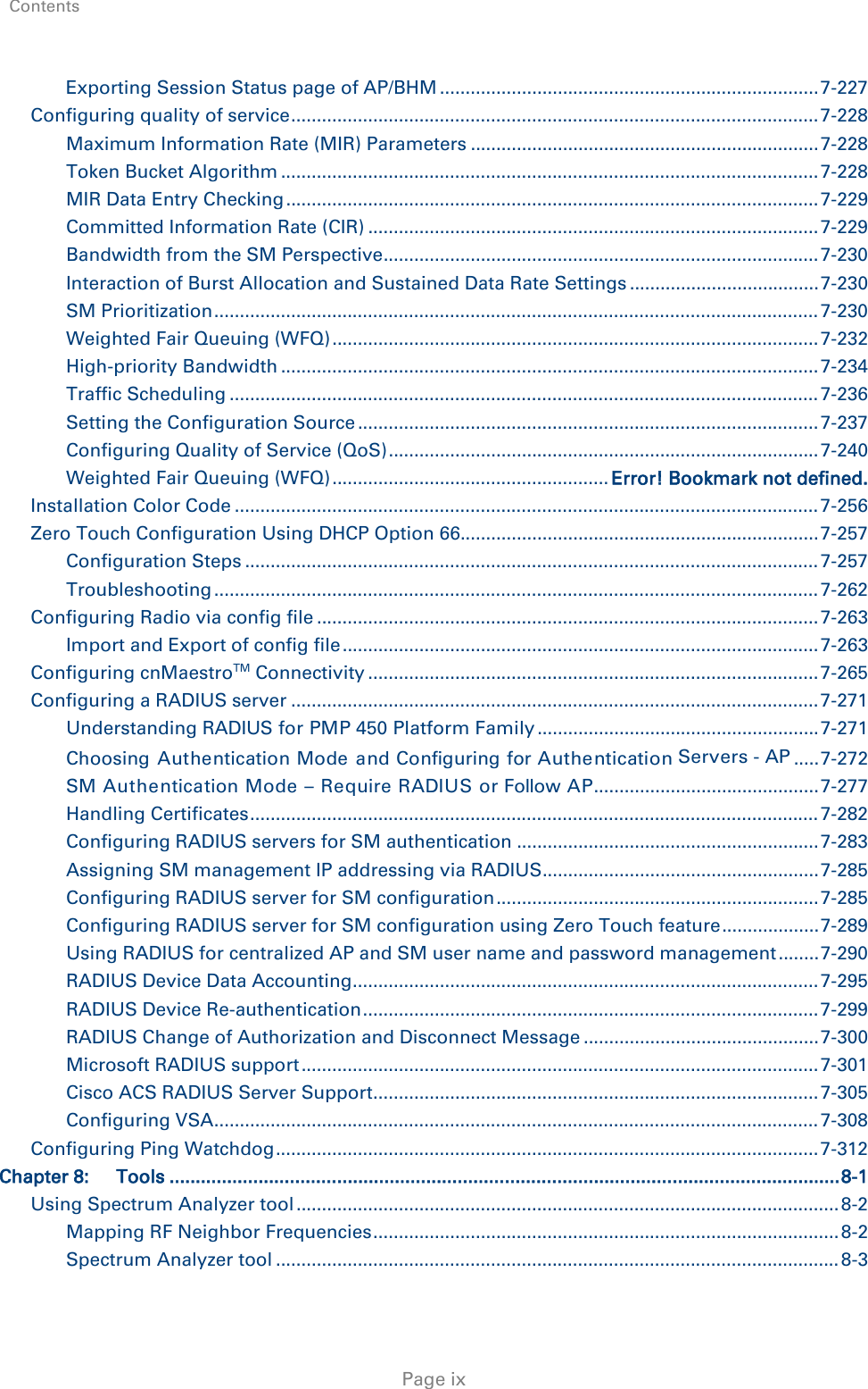 Contents     Page ix Exporting Session Status page of AP/BHM .......................................................................... 7-227 Configuring quality of service ....................................................................................................... 7-228 Maximum Information Rate (MIR) Parameters .................................................................... 7-228 Token Bucket Algorithm ......................................................................................................... 7-228 MIR Data Entry Checking ........................................................................................................ 7-229 Committed Information Rate (CIR) ........................................................................................ 7-229 Bandwidth from the SM Perspective ..................................................................................... 7-230 Interaction of Burst Allocation and Sustained Data Rate Settings ..................................... 7-230 SM Prioritization ...................................................................................................................... 7-230 Weighted Fair Queuing (WFQ) ............................................................................................... 7-232 High-priority Bandwidth ......................................................................................................... 7-234 Traffic Scheduling ................................................................................................................... 7-236 Setting the Configuration Source .......................................................................................... 7-237 Configuring Quality of Service (QoS) .................................................................................... 7-240 Weighted Fair Queuing (WFQ) ...................................................... Error! Bookmark not defined. Installation Color Code .................................................................................................................. 7-256 Zero Touch Configuration Using DHCP Option 66 ...................................................................... 7-257 Configuration Steps ................................................................................................................ 7-257 Troubleshooting ...................................................................................................................... 7-262 Configuring Radio via config file .................................................................................................. 7-263 Import and Export of config file ............................................................................................. 7-263 Configuring cnMaestroTM Connectivity ........................................................................................ 7-265 Configuring a RADIUS server ....................................................................................................... 7-271 Understanding RADIUS for PMP 450 Platform Family ....................................................... 7-271 Choosing Authentication Mode  and Configuring for Authentication Servers - AP ..... 7-272 SM Authentication Mode – Require RADIUS or Follow AP ............................................ 7-277 Handling Certificates ............................................................................................................... 7-282 Configuring RADIUS servers for SM authentication ........................................................... 7-283 Assigning SM management IP addressing via RADIUS ...................................................... 7-285 Configuring RADIUS server for SM configuration ............................................................... 7-285 Configuring RADIUS server for SM configuration using Zero Touch feature ................... 7-289 Using RADIUS for centralized AP and SM user name and password management ........ 7-290 RADIUS Device Data Accounting ........................................................................................... 7-295 RADIUS Device Re-authentication ......................................................................................... 7-299 RADIUS Change of Authorization and Disconnect Message .............................................. 7-300 Microsoft RADIUS support ..................................................................................................... 7-301 Cisco ACS RADIUS Server Support ....................................................................................... 7-305 Configuring VSA ...................................................................................................................... 7-308 Configuring Ping Watchdog .......................................................................................................... 7-312 Chapter 8: Tools ................................................................................................................................ 8-1 Using Spectrum Analyzer tool .......................................................................................................... 8-2 Mapping RF Neighbor Frequencies ........................................................................................... 8-2 Spectrum Analyzer tool .............................................................................................................. 8-3 