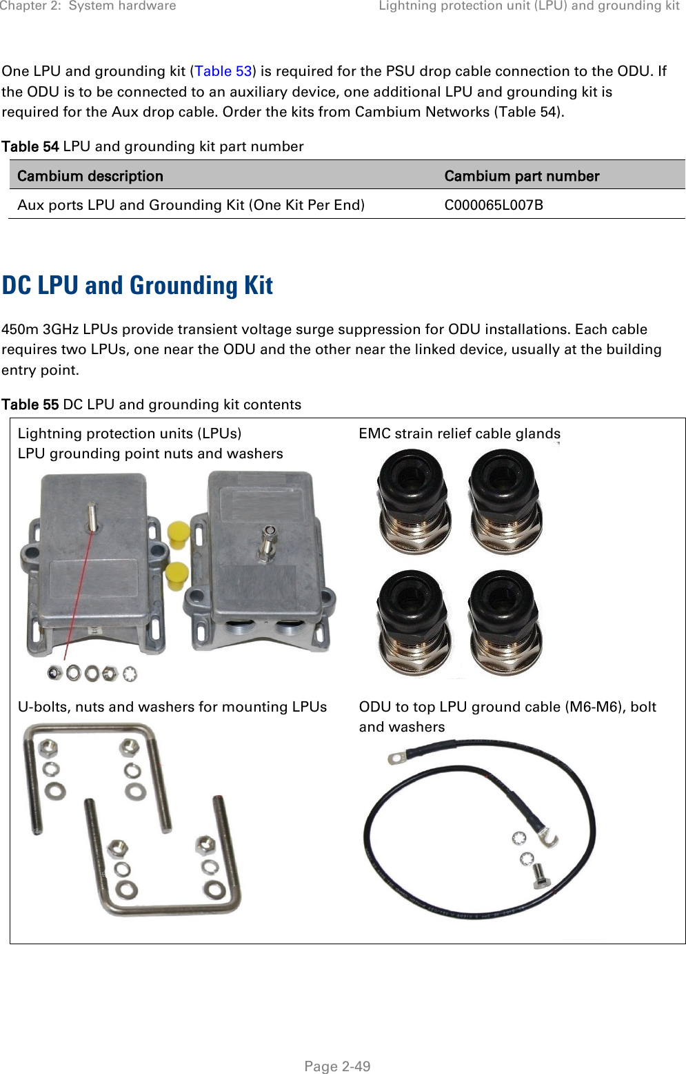 Chapter 2:  System hardware Lightning protection unit (LPU) and grounding kit   Page 2-49 One LPU and grounding kit (Table 53) is required for the PSU drop cable connection to the ODU. If the ODU is to be connected to an auxiliary device, one additional LPU and grounding kit is required for the Aux drop cable. Order the kits from Cambium Networks (Table 54). Table 54 LPU and grounding kit part number Cambium description Cambium part number Aux ports LPU and Grounding Kit (One Kit Per End)   C000065L007B  DC LPU and Grounding Kit 450m 3GHz LPUs provide transient voltage surge suppression for ODU installations. Each cable requires two LPUs, one near the ODU and the other near the linked device, usually at the building entry point.  Table 55 DC LPU and grounding kit contents Lightning protection units (LPUs) LPU grounding point nuts and washers      EMC strain relief cable glands   U-bolts, nuts and washers for mounting LPUs  ODU to top LPU ground cable (M6-M6), bolt and washers   