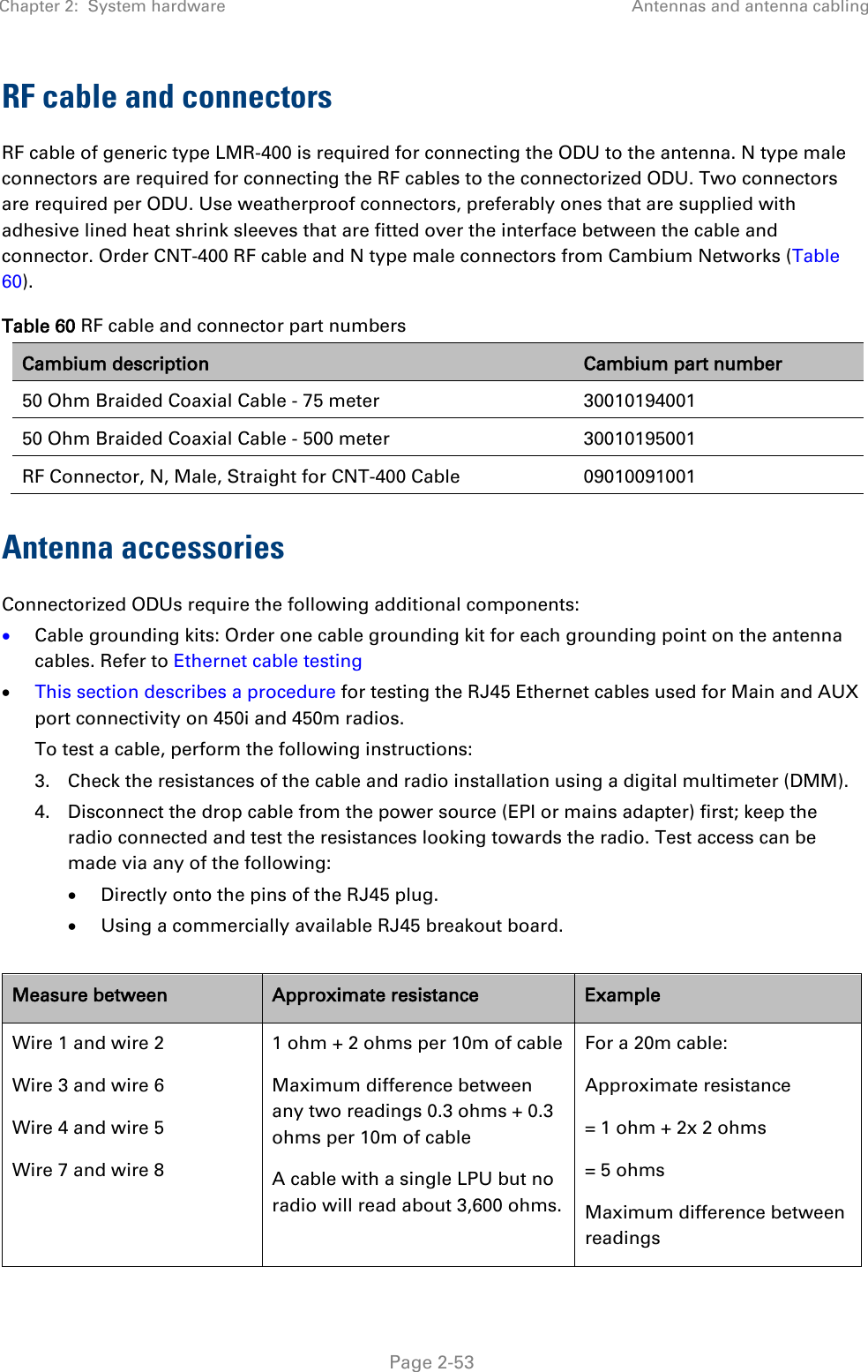 Chapter 2:  System hardware Antennas and antenna cabling   Page 2-53 RF cable and connectors RF cable of generic type LMR-400 is required for connecting the ODU to the antenna. N type male connectors are required for connecting the RF cables to the connectorized ODU. Two connectors are required per ODU. Use weatherproof connectors, preferably ones that are supplied with adhesive lined heat shrink sleeves that are fitted over the interface between the cable and connector. Order CNT-400 RF cable and N type male connectors from Cambium Networks (Table 60). Table 60 RF cable and connector part numbers Cambium description Cambium part number 50 Ohm Braided Coaxial Cable - 75 meter 30010194001 50 Ohm Braided Coaxial Cable - 500 meter 30010195001 RF Connector, N, Male, Straight for CNT-400 Cable 09010091001 Antenna accessories Connectorized ODUs require the following additional components: • Cable grounding kits: Order one cable grounding kit for each grounding point on the antenna cables. Refer to Ethernet cable testing • This section describes a procedure for testing the RJ45 Ethernet cables used for Main and AUX port connectivity on 450i and 450m radios. To test a cable, perform the following instructions: 3. Check the resistances of the cable and radio installation using a digital multimeter (DMM).  4. Disconnect the drop cable from the power source (EPI or mains adapter) first; keep the radio connected and test the resistances looking towards the radio. Test access can be made via any of the following: • Directly onto the pins of the RJ45 plug. • Using a commercially available RJ45 breakout board.  Measure between Approximate resistance Example Wire 1 and wire 2 Wire 3 and wire 6 Wire 4 and wire 5 Wire 7 and wire 8 1 ohm + 2 ohms per 10m of cable Maximum difference between any two readings 0.3 ohms + 0.3 ohms per 10m of cable A cable with a single LPU but no radio will read about 3,600 ohms. For a 20m cable: Approximate resistance = 1 ohm + 2x 2 ohms = 5 ohms Maximum difference between readings 