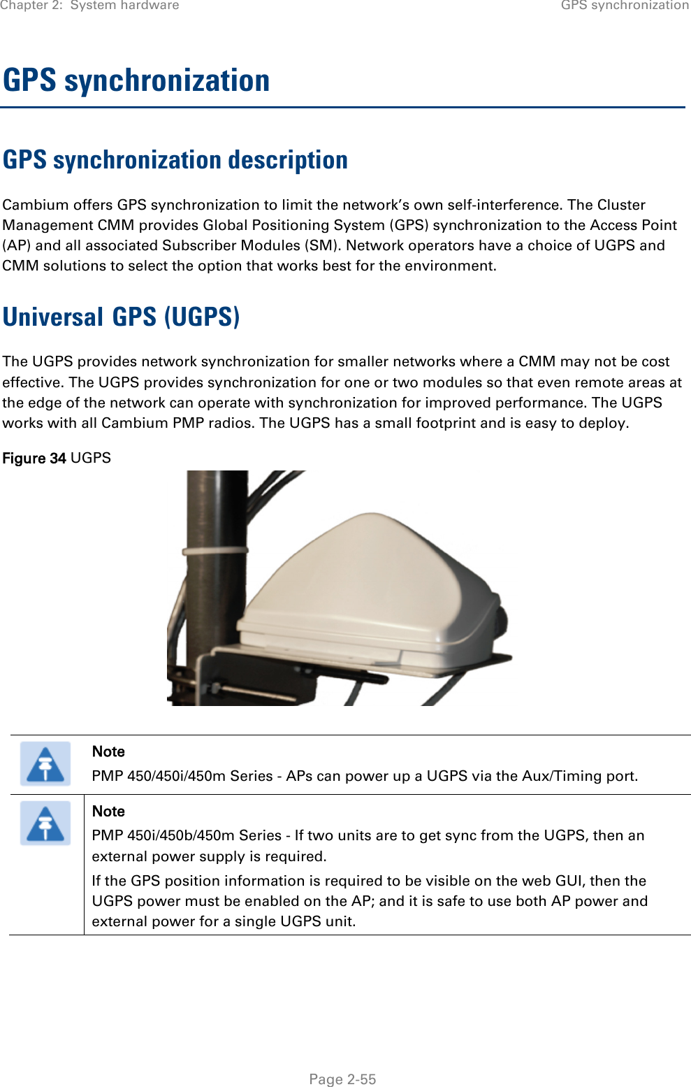 Chapter 2:  System hardware GPS synchronization   Page 2-55 GPS synchronization GPS synchronization description Cambium offers GPS synchronization to limit the network’s own self-interference. The Cluster Management CMM provides Global Positioning System (GPS) synchronization to the Access Point (AP) and all associated Subscriber Modules (SM). Network operators have a choice of UGPS and CMM solutions to select the option that works best for the environment. Universal GPS (UGPS) The UGPS provides network synchronization for smaller networks where a CMM may not be cost effective. The UGPS provides synchronization for one or two modules so that even remote areas at the edge of the network can operate with synchronization for improved performance. The UGPS works with all Cambium PMP radios. The UGPS has a small footprint and is easy to deploy. Figure 34 UGPS    Note PMP 450/450i/450m Series - APs can power up a UGPS via the Aux/Timing port.  Note PMP 450i/450b/450m Series - If two units are to get sync from the UGPS, then an external power supply is required.  If the GPS position information is required to be visible on the web GUI, then the UGPS power must be enabled on the AP; and it is safe to use both AP power and external power for a single UGPS unit.     