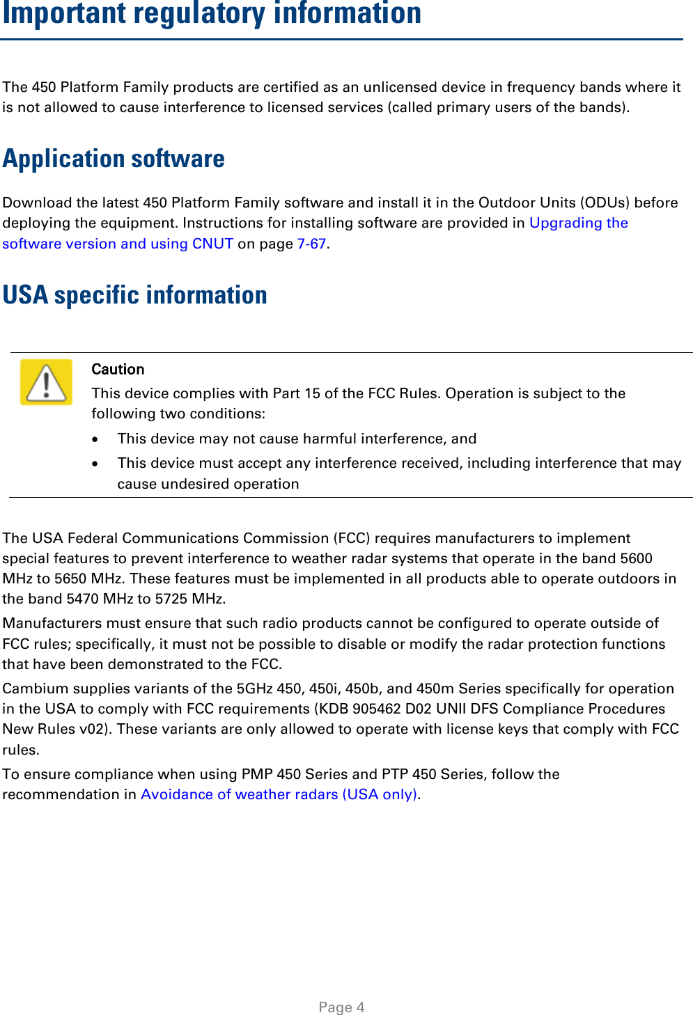   Page 4 Important regulatory information The 450 Platform Family products are certified as an unlicensed device in frequency bands where it is not allowed to cause interference to licensed services (called primary users of the bands). Application software Download the latest 450 Platform Family software and install it in the Outdoor Units (ODUs) before deploying the equipment. Instructions for installing software are provided in Upgrading the software version and using CNUT on page 7-67. USA specific information   Caution This device complies with Part 15 of the FCC Rules. Operation is subject to the following two conditions: • This device may not cause harmful interference, and • This device must accept any interference received, including interference that may cause undesired operation  The USA Federal Communications Commission (FCC) requires manufacturers to implement special features to prevent interference to weather radar systems that operate in the band 5600 MHz to 5650 MHz. These features must be implemented in all products able to operate outdoors in the band 5470 MHz to 5725 MHz. Manufacturers must ensure that such radio products cannot be configured to operate outside of FCC rules; specifically, it must not be possible to disable or modify the radar protection functions that have been demonstrated to the FCC. Cambium supplies variants of the 5GHz 450, 450i, 450b, and 450m Series specifically for operation in the USA to comply with FCC requirements (KDB 905462 D02 UNII DFS Compliance Procedures New Rules v02). These variants are only allowed to operate with license keys that comply with FCC rules.  To ensure compliance when using PMP 450 Series and PTP 450 Series, follow the recommendation in Avoidance of weather radars (USA only).  