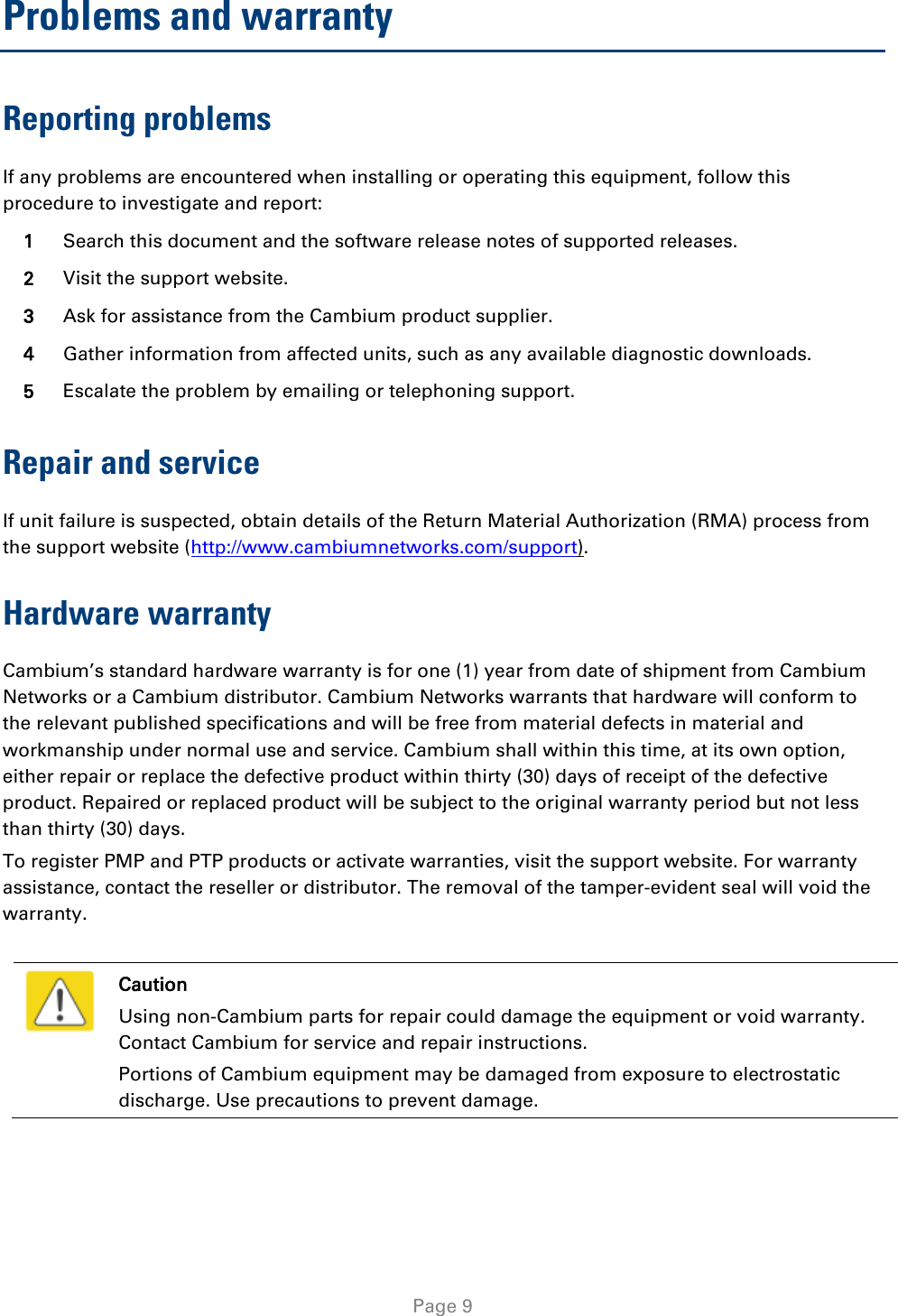   Page 9 Problems and warranty Reporting problems If any problems are encountered when installing or operating this equipment, follow this procedure to investigate and report: 1 Search this document and the software release notes of supported releases. 2 Visit the support website. 3 Ask for assistance from the Cambium product supplier. 4 Gather information from affected units, such as any available diagnostic downloads. 5 Escalate the problem by emailing or telephoning support. Repair and service If unit failure is suspected, obtain details of the Return Material Authorization (RMA) process from the support website (http://www.cambiumnetworks.com/support). Hardware warranty Cambium’s standard hardware warranty is for one (1) year from date of shipment from Cambium Networks or a Cambium distributor. Cambium Networks warrants that hardware will conform to the relevant published specifications and will be free from material defects in material and workmanship under normal use and service. Cambium shall within this time, at its own option, either repair or replace the defective product within thirty (30) days of receipt of the defective product. Repaired or replaced product will be subject to the original warranty period but not less than thirty (30) days. To register PMP and PTP products or activate warranties, visit the support website. For warranty assistance, contact the reseller or distributor. The removal of the tamper-evident seal will void the warranty.   Caution Using non-Cambium parts for repair could damage the equipment or void warranty. Contact Cambium for service and repair instructions. Portions of Cambium equipment may be damaged from exposure to electrostatic discharge. Use precautions to prevent damage.  