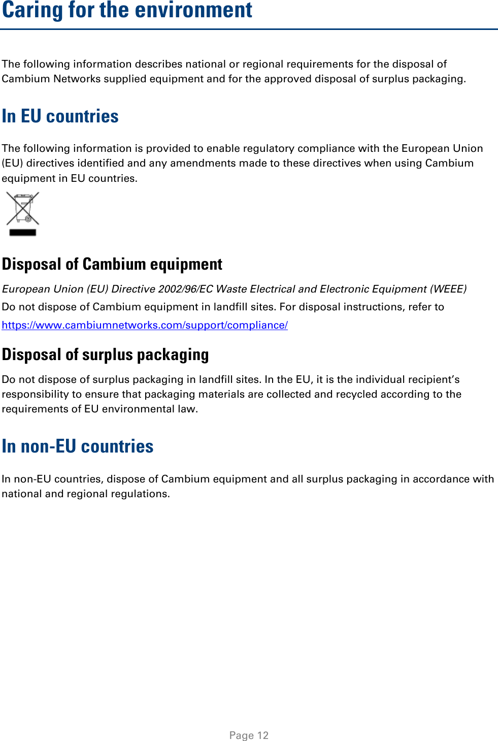   Page 12 Caring for the environment The following information describes national or regional requirements for the disposal of Cambium Networks supplied equipment and for the approved disposal of surplus packaging. In EU countries The following information is provided to enable regulatory compliance with the European Union (EU) directives identified and any amendments made to these directives when using Cambium equipment in EU countries.  Disposal of Cambium equipment European Union (EU) Directive 2002/96/EC Waste Electrical and Electronic Equipment (WEEE) Do not dispose of Cambium equipment in landfill sites. For disposal instructions, refer to  https://www.cambiumnetworks.com/support/compliance/ Disposal of surplus packaging Do not dispose of surplus packaging in landfill sites. In the EU, it is the individual recipient’s responsibility to ensure that packaging materials are collected and recycled according to the requirements of EU environmental law. In non-EU countries In non-EU countries, dispose of Cambium equipment and all surplus packaging in accordance with national and regional regulations.  