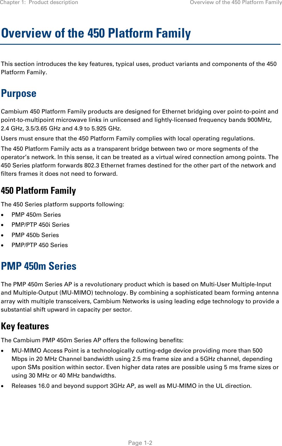 Chapter 1:  Product description Overview of the 450 Platform Family   Page 1-2 Overview of the 450 Platform Family  This section introduces the key features, typical uses, product variants and components of the 450 Platform Family. Purpose Cambium 450 Platform Family products are designed for Ethernet bridging over point-to-point and point-to-multipoint microwave links in unlicensed and lightly-licensed frequency bands 900MHz, 2.4 GHz, 3.5/3.65 GHz and 4.9 to 5.925 GHz. Users must ensure that the 450 Platform Family complies with local operating regulations. The 450 Platform Family acts as a transparent bridge between two or more segments of the operator’s network. In this sense, it can be treated as a virtual wired connection among points. The 450 Series platform forwards 802.3 Ethernet frames destined for the other part of the network and filters frames it does not need to forward.  450 Platform Family The 450 Series platform supports following: • PMP 450m Series • PMP/PTP 450i Series • PMP 450b Series  • PMP/PTP 450 Series PMP 450m Series The PMP 450m Series AP is a revolutionary product which is based on Multi-User Multiple-Input and Multiple-Output (MU-MIMO) technology. By combining a sophisticated beam forming antenna array with multiple transceivers, Cambium Networks is using leading edge technology to provide a substantial shift upward in capacity per sector. Key features   The Cambium PMP 450m Series AP offers the following benefits: • MU-MIMO Access Point is a technologically cutting-edge device providing more than 500 Mbps in 20 MHz Channel bandwidth using 2.5 ms frame size and a 5GHz channel, depending upon SMs position within sector. Even higher data rates are possible using 5 ms frame sizes or using 30 MHz or 40 MHz bandwidths. • Releases 16.0 and beyond support 3GHz AP, as well as MU-MIMO in the UL direction. 